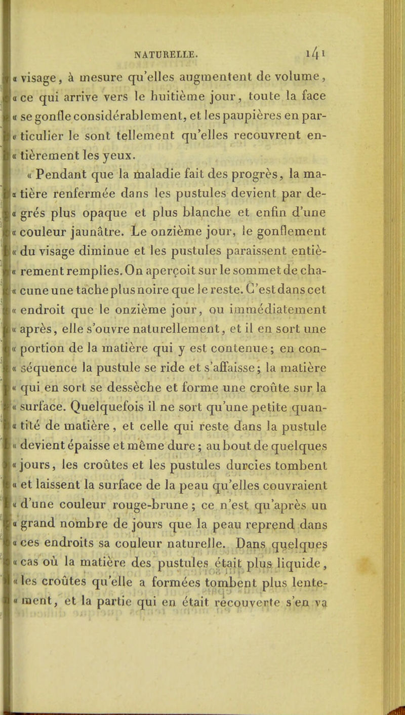 « visage, à mesure qu'elles augmentent de volume, «ce qui arrive vers le huitième jour, toute la face « se gonfle considérablement, et les paupières en par- er ticulier le sont tellement qu'elles recouvrent en- « tièrement les yeux. « Pendant que la maladie fait des progrès, la ma- s tière renfermée dans les pustules devient par de- o grés plus opaque et plus blanche et enfin d'une « couleur jaunâtre. Le onzième jour, le gonflement « du visage diminue et les pustules paraissent entiè- « rement remplies. On aperçoit sur le sommet de cha- « cune une tache plus noire que le reste. C'est dans cet « endroit que le onzième jour, ou immédiatement « après, elle s'ouvre naturellement, et il en sort une « portion de la matière qui y est contenue; en con- « séquence la pustule se ride et s'affaisse; la matière « qui en sort se dessèche et forme une croûte sur la « surface. Quelquefois il ne sort qu'une petite quan- « tité de matière, et celle qui reste dans la pustule « devient épaisse et même dure ; au bout de quelques «jours, les croûtes et les pustules durcies tombent « et laissent la surface de la peau qu'elles couvraient «d'une couleur rouge-brune; ce n'est qu'après un « grand nombre de jours que la peau reprend dans «ces endroits sa couleur naturelle. Dans quelques «cas où la matière des pustules était plus liquide, «les croûtes qu'elle a formées tombent plus lente? '■tnq'j «u. ;r • « ment, et la partie qui en était recouverte s'en va