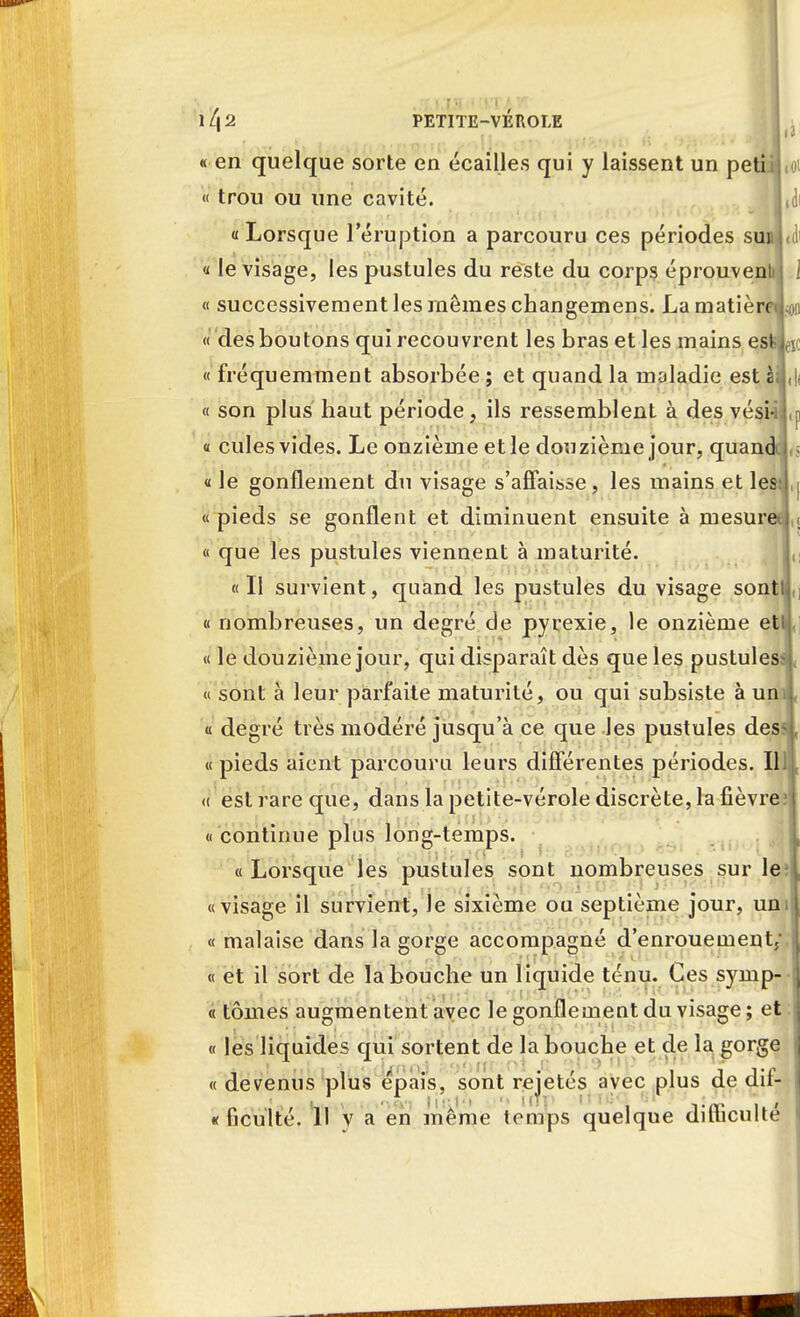 ll\2 PETITE-VÉROLE L « en quelque sorte en écailles qui y laissent un petii j « trou ou une cavité. U «Lorsque l'éruption a parcouru ces périodes sui ! « le visage, les pustules du reste du corps éprouveni « successivement les mêmes changemens. La matièreiL « des boutons qui recouvrent les bras et les mains esi « fréquemment absorbée ; et quand la maladie est àil.l « son plus haut période, ils ressemblent à des vési- « cules vides. Le onzième et le douzième jour, quandci, « le gonflement du visage s'affaisse, les mains et les « pieds se gonflent et diminuent ensuite à mesures, « que les pustules viennent à maturité. «Il survient, quand les pustules du visage sont! « nombreuses, un degré de pyrexie, le onzième etlj« « le douzième jour, qui disparaît dès que les pustuless < « sont à leur parfaite maturité, ou qui subsiste à uni, « degré très modéré jusqu'à ce que les pustules dess, « pieds aient parcouru leurs différentes périodes. IllJ c a est rare que, dans la petite-vérole discrète, la fièvre « continue plus long-temps. « Lorsque les pustules sont nombreuses sur le? «visage il survient, le sixième ou septième jour, uni « malaise dans la gorge accompagné d'enrouement/, « et il sort de la bouche un liquide ténu. Ces symp- « tomes augmentent avec le gonflement du visage ; et ; « les liquides qui sortent de la bouche et de la gorge « devenus plus épais, sont rcjetés avec plus de dif- ficulté. Il y a en même temps quelque difficulté