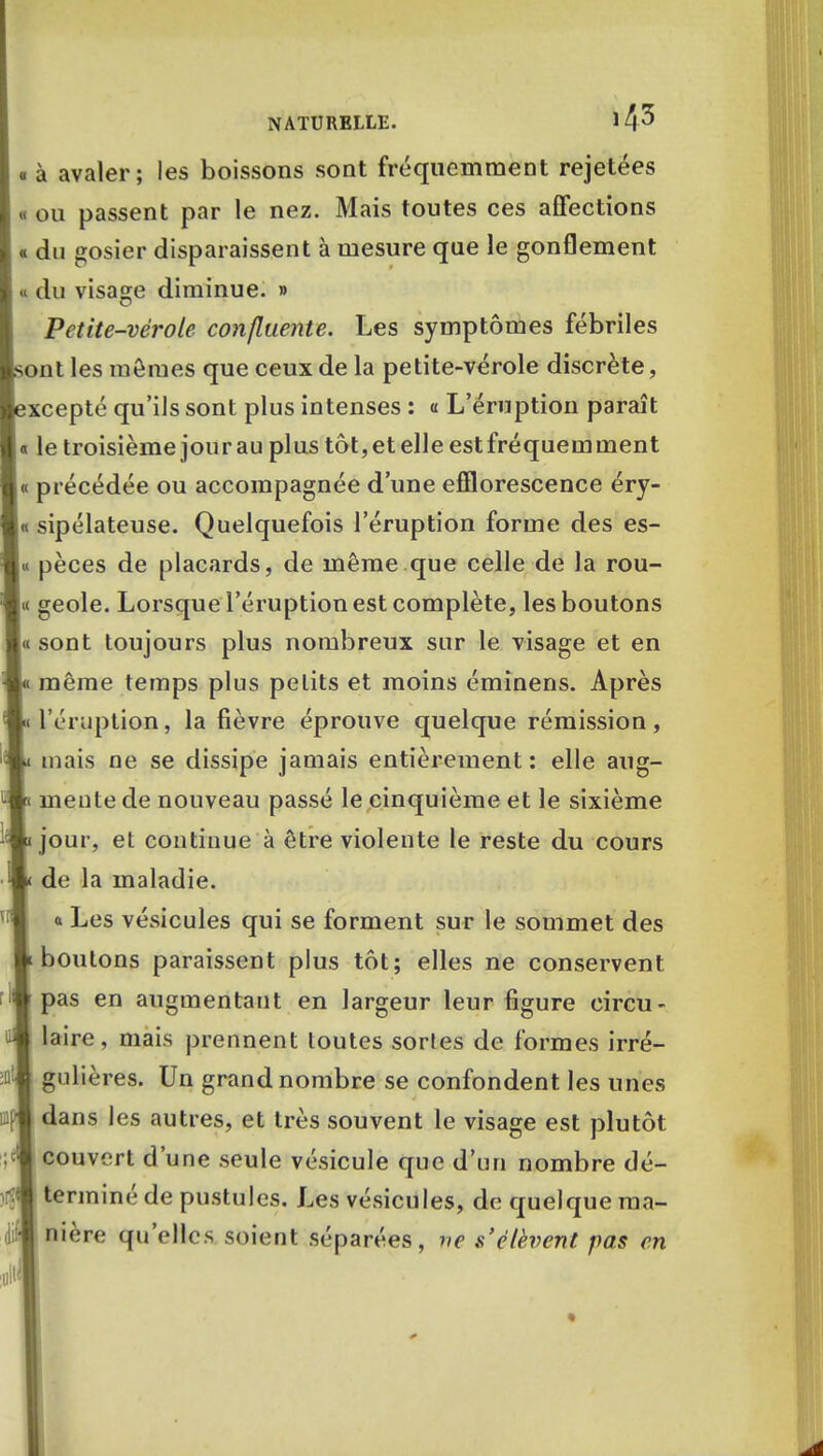 « à avaler; les boissons sont fréquemment rejetées « ou passent par le nez. Mais toutes ces affections « du gosier disparaissent à mesure que le gonflement « du visage diminue. » Petite-vérole confluente. Les symptômes fébriles ont les mêmes que ceux de la petite-vérole discrète, xcepté qu'ils sont plus intenses : a L'éruption paraît « le troisième jour au plus tôt,et elle estfréquemment « précédée ou accompagnée d'une efïlorescence éry- « sipélateuse. Quelquefois l'éruption forme des es- « pèces de placards, de même que celle de la rou- ie geôle. Lorsque l'éruption est complète, les boutons « sont toujours plus nombreux sur le visage et en même temps plus petits et moins éminens. Après • l'éruption, la fièvre éprouve quelque rémission, mais ne se dissipe jamais entièrement: elle aug- < meute de nouveau passé le cinquième et le sixième jour, et continue à être violente le reste du cours de la maladie, a Les vésicules qui se forment sur le sommet des boutons paraissent plus tôt; elles ne conservent pas en augmentant en largeur leur figure circu- laire, mais prennent toutes sortes de formes irré- gulières. Un grand nombre se confondent les unes dans les autres, et très souvent le visage est plutôt couvert d'une seule vésicule que d'un nombre dé- terminé de pustules. Les vésicules, de quelque ma- nière qu'elles soient séparées, ne s'élèvent pas en