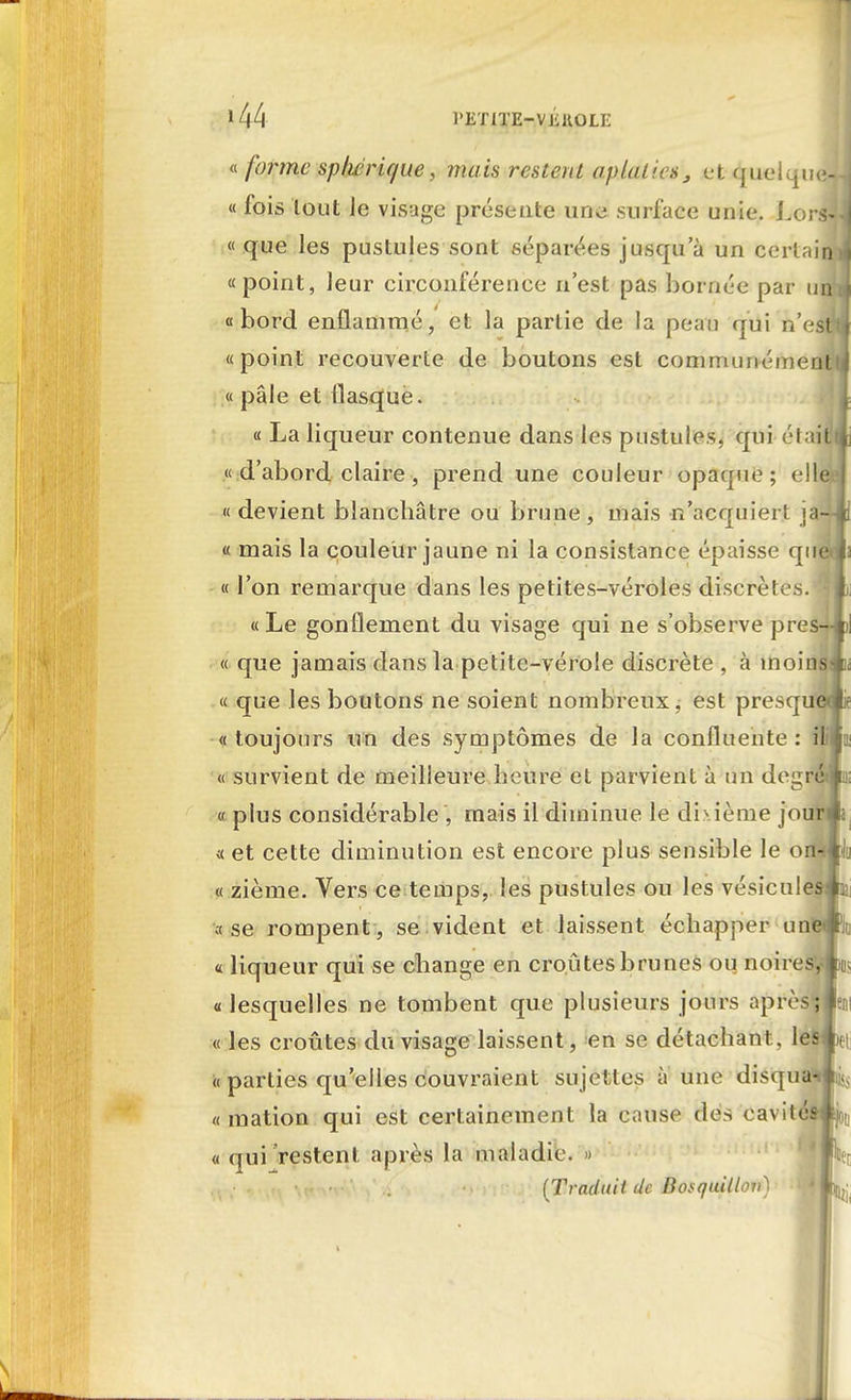 »44 l'ETlTE-VJiKOLE « forme sphérique, mais restent aplaties, et quelquell « fois tout Je visage présente une surface unie. Lorsll « que les pustules sont séparées jusqu'à un certaidi «point, leur circonférence n'est pas bornée par unJ «bord enflammé, et la partie de la peau qui n'est» «point recouverte de boutons est communément! « pâle et flasque. « La liqueur contenue dans les pustules, qui était» « d'abord claire, prend une couleur opaque; elle «devient blanchâtre ou brune, mais n'acquiert ja-îJi « mais la couleur jaune ni la consistance épaisse que l « l'on remarque dans les petites-véroles discrètes. I « Le gonflement du visage qui ne s'observe pres-l* « que jamais dans la petite-vérole discrète , à moins-ik « que les boutons ne soient nombreux, est presque»!* « toujours un des symptômes de la confluente : ililu « survient de meilleure heure et parvient à un degré» v plus considérable , mais il diminue le dixième jour» « et cette diminution est encore plus sensible le oiï«Ji « zième. Vers ce temps, les pustules ou les vésiculesât « se rompent , se vident et laissent échapper une<#; « liqueur qui se change en croûtes brunes ou noires, ^, «lesquelles ne tombent que plusieurs jours après; « les croûtes du visage laissent, en se détachant, les h « parties qu'elles couvraient sujettes à une disqua'«ii<> « raation qui est certainement la cause des cavité» joi « qui restent après la maladie. » (Traduit (Je Bosquillov)