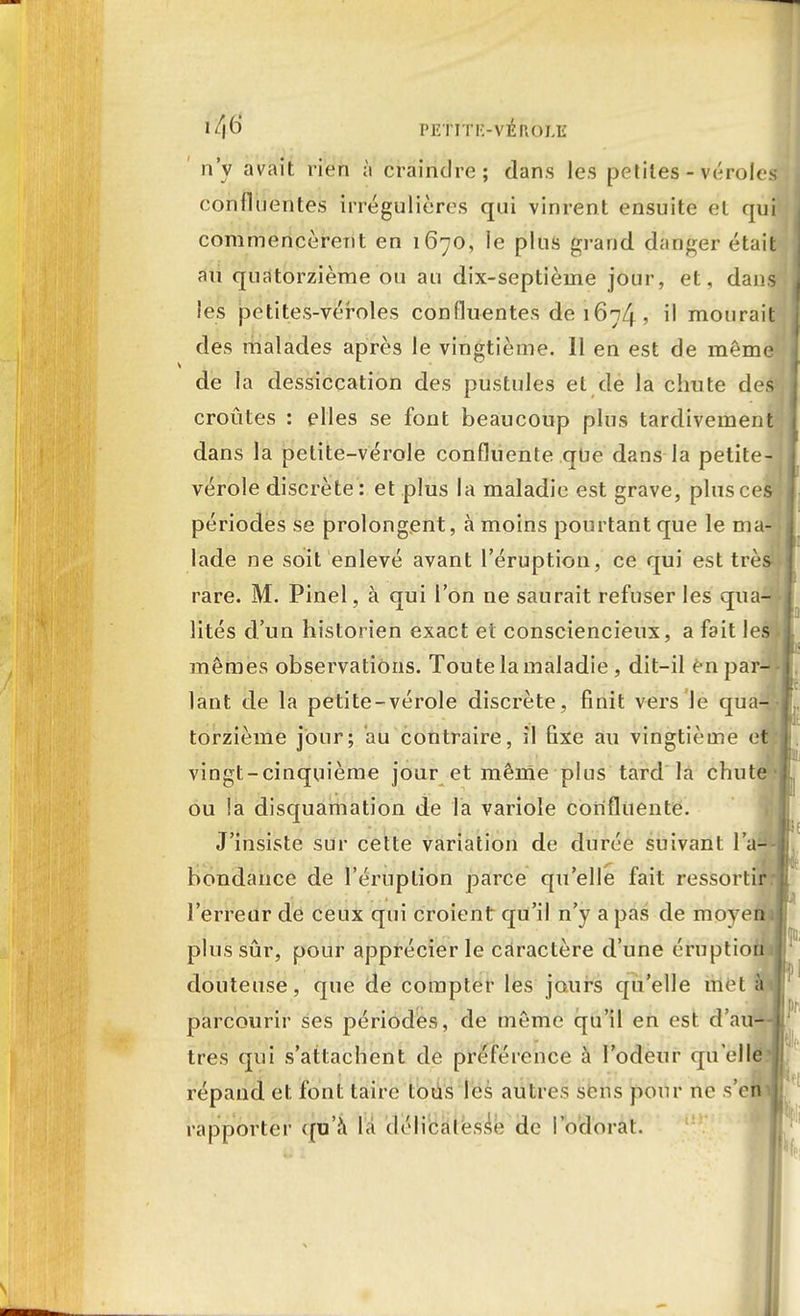 n'y avait rien à craindre; dans les petites - véroles confidentes irrégulières qui vinrent ensuite et qui commencèrent en 1670, le plus grand danger était nu quatorzième ou au dix-septième jour, et, dans les petites-véroles confluentes de 1674 •> il mourait des malades après le vingtième. 11 en est de même de la dessiccation des pustules et de la chute des croûtes : elles se font beaucoup plus tardivement dans la petite-vérole confluente que dans la petite- vérole discrète: et plus la maladie est grave, plus ce! périodes se prolongent, à moins pourtant que le ma-' lade ne soit enlevé avant l'éruption, ce qui est très rare. M. Pinel, à qui l'on ne saurait refuser les qua-^ lités d'un historien exact et consciencieux, a fait les* mêmes observations. Toute la maladie , dit-il en par- lant de la petite-vérole discrète, finit vers Je qua- torzième jour; au contraire, il fixe au vingtième et vingt-cinquième jour et mêrrie plus tard la chute ou la disquamation de la variole confluente. J'insiste sur cette variation de durée suivant l'a-1 bondance de l'éruption parce qu'elle fait ressortir, l'erreur de ceux qui croient qu'il n'y a pas de moyen plus sûr, pour apprécier le caractère d'une éruptio douteuse, que de compter les jours qu'elle mot parcourir ses périodes, de même qu'il en est. d'à très qui s'attachent de préférence à l'odeur quell répand et font taire tous les autres sens pour ne s'e rapporter qu'a la délicatesse de l'odorat.