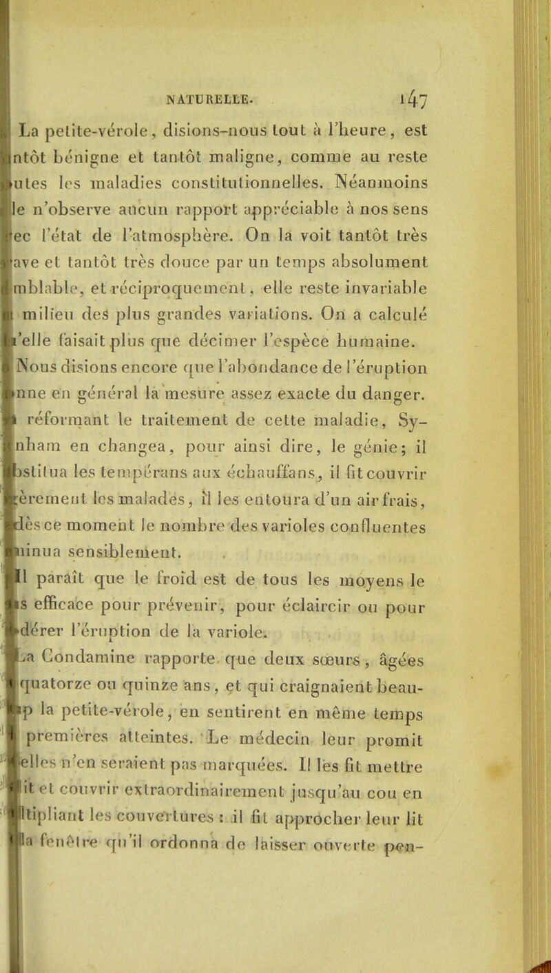 La petite-vérole, disions-nous lout à l'heure, est ntùt bénigne et tantôt maligne, comme au reste utes les maladies constitutionnelles. Néanmoins e n'observe aucun rapport appréciable à nos sens ec l'état de l'atmosphère. On la voit tantôt très ave et tantôt très douce par un temps absolument (pblable, et réciproquement, elle reste invariable milieu des plus grandes variations. On a calculé 'elle faisait plus que décimer l'espèce humaine. INous disions encore que l'abondance de l'éruption nne en général la mesure assez exacte du danger. réformant le traitement de cette maladie, Sy- nham en changea, pour ainsi dire, le génie; il stitua les tempérans aux éehauffanSj il fit couvrir èrernent les malades, il les entoura d'un air frais, èsce moment Je nombre des varioles eonfluentes pua sensiblement. 1 paraît que le froid est de tous les moyens le s efficace pour prévenir, pour éclaircir ou pour dérer l'éruption de la variole. % Gondamine rapporte que deux sœurs , âgées quatorze ou quinze ans, et qui craignaient beau- p la petite-vérole, en sentirent en même temps premières atteintes. Le médecin leur promit Hes n'en seraient pas marquées. Il les fit mettre ftet couvrir cxlraordinairement jusqu'au cou en tipliant les couvertures : il fil approcher leur lit a fenêlrte qu'il ordonna de laisser ouverte p<m-