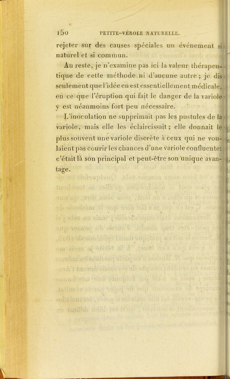 l5o PETITE-VÉROLE NATURELLE. rejeter sur des causes spéciales un événement si naturel et si commun. Au reste, je n'examine pas ici la valeur ihérapeu-* tique de cette méthode ni d'aucune autre ; je di» seulement que l'idée en est essentiellement médicale* en ce que l'éruption qui fait le danger de la variole y est néanmoins fort peu nécessaire. L'inoculation ne supprimait pas les pustules de la variole, mais elle les éclaircissait ; elle donnait le plus souvent une variole discrète à ceux qui ne vou-^ laient pas courir les chances d'une variole confluente: c'était là son principal et peut-être son unique avan- tage.