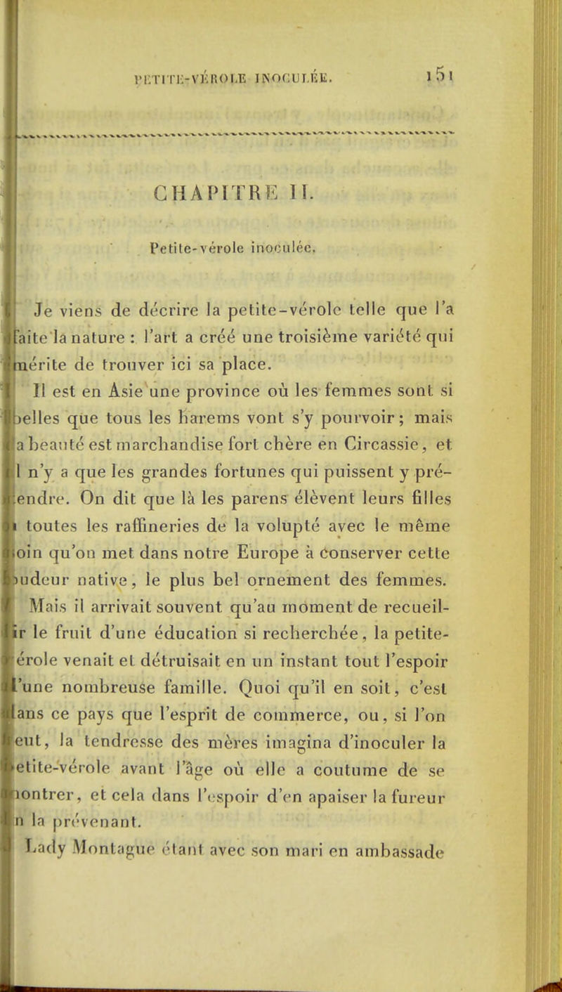 im:titi:-v];:iu>uî inoculée. CHAPITRE 11. Petite-vérole inoculée. Je viens de décrire la petite-vérole telle que l'a aite la nature : l'art a créé une troisième variété qui érite de trouver ici sa place. Il est en Asie une province où les femmes sont si elles que tous les harems vont s'y pourvoir; mais a beauté est marchandise fort chère en Circassie, et 1 n'y a que les grandes fortunes qui puissent y pré- endre. On dit que là les parens élèvent leurs filles toutes les raffineries de la volupté avec le même oin qu'on met dans notre Europe à Conserver cette udeur native, le plus bel ornement des femmes. Mais il arrivait souvent qu'au moment de recueil- r le fruit d'une éducation si recherchée , la petite- érole venait et détruisait en un instant tout l'espoir une nombreuse famille. Quoi qu'il en soit, c'est ans ce pays que l'esprit de commerce, ou, si l'on eut, la tendresse des mères imagina d'inoculer la etite-vérole avant I âge où elle a coutume de se ontrer, et cela dans l'espoir d'en apaiser la fureur n la prévenant. Lâcly Montagne étant avec son mari en ambassade