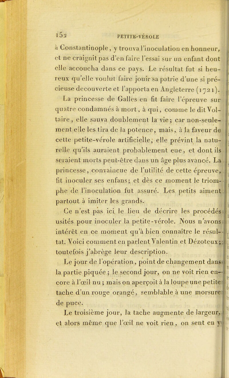 à Conslantinople, y trouva l'inoculation en honneur, et ne craignit pas d'en faire l'essai sur un enfant dont elle accoucha dans ce pays. Le résultat fut si heu- reux qu'elle voulut faire jouir sa patrie d'une si pré- cieuse découverte et l'apporta en Angleterre (1721). La princesse de Galles en fit faire l'épreuve sur quatre condamnés à mort, à qui, comme le dit Vol- taire , elle sauva doublement la vie; car non-seule- ment elle les tira de la potence, mais, à la faveur de celte petite-vérole artificielle, elle prévint la natu- relle qu'ils auraient probablement eue, et dont ils seraient morts peut-être dans un âge plus avancé. La princesse, convaincue de l'utilité de cette épreuve,, fit inoculer ses enfans; et dès ce moment le triom- phe de l'inoculation fut assuré. Les petits aiment;| partout à imiter les grands. Ce n'est pas ici. le lieu de décrire les procédés usités pour inoculer la petite-vérole. Nous n'avons > intérêt en ce moment qu'à bien connaître le résul- tat. Yoici comment en parlent Valentin et Dézoteux toutefois j'abrège leur description. Le jour de l'opération, point de changement dans la partie piquée ; le second jour, on ne voit rien en- core à l'œil nu ; mais on aperçoit à la loupe une petite tache d'un rouge orangé, semblable à une morsuref de puce. Le troisième jour, la tache augmente de largeur, et alors même que l'œil ne voit rien, on sent en y
