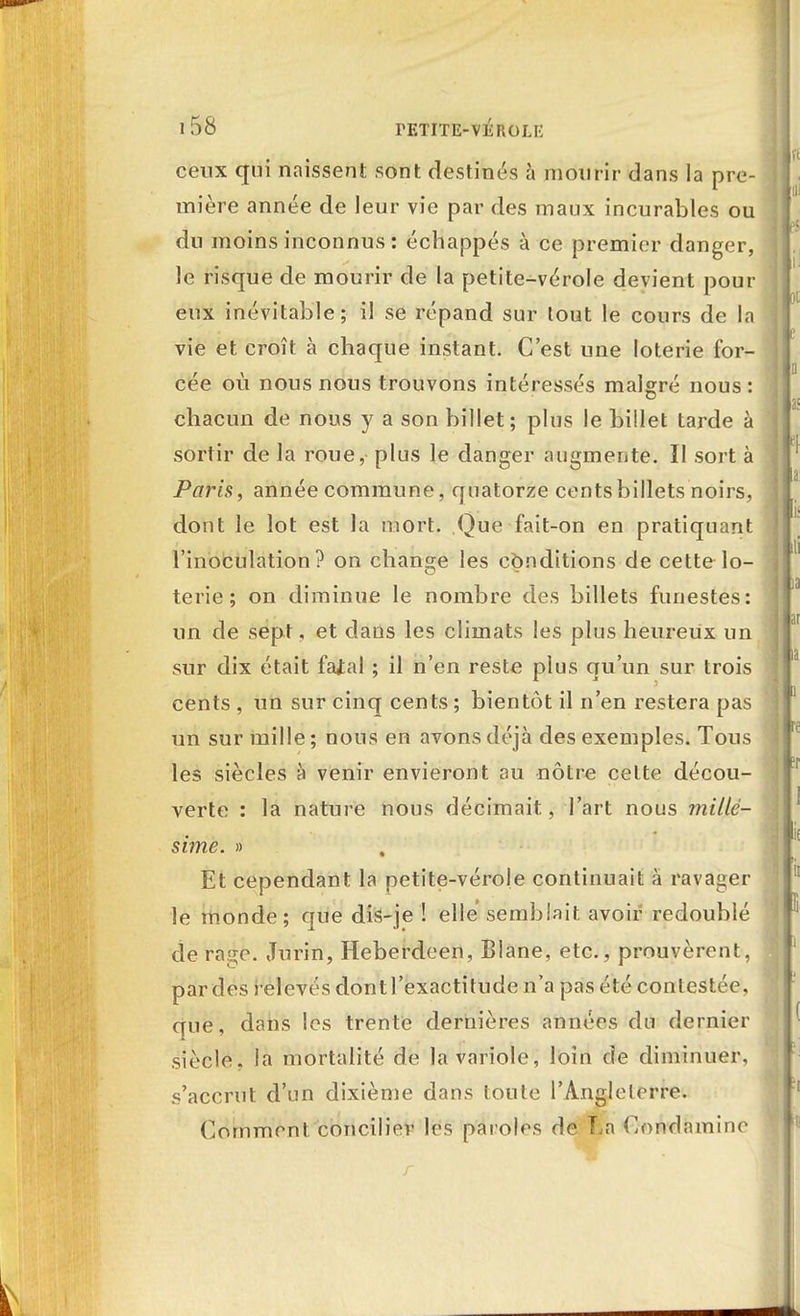 ceux qui naissent sont destinés à mourir dans la pre- mière année de leur vie par des maux incurables ou du moins inconnus : échappés à ce premier danger, le risque de mourir de la petite-vérole devient pour eux inévitable; il se répand sur tout le cours de la vie et croît à chaque instant. C'est une loterie for- cée où nous nous trouvons intéressés malgré nous: chacun de nous y a son billet; plus le billet tarde à sortir de la roue, plus le danger augmente. 11 sort à Paris, année commune, quatorze cents billets noirs, dont le lot est la mort. Que fait-on en pratiquant l'inoculation? on change les conditions de cette lo- terie ; on diminue le nombre des billets funestes: un de sept, et dans les climats les plus heureux un sur dix était fajal ; il n'en reste plus qu'un sur trois cents , un sur cinq cents ; bientôt il n'en restera pas un sur mille ; nous en avons déjà des exemples. Tous les siècles à venir envieront au nôtre celte décou- verte : la nature nous décimait, l'art nous millé- sime. » Et cependant la petite-vérole continuait à ravager le inonde; que dis-je ! elle semblait avoir redoublé de rage. Jurin, Heberdeen, Blane, etc., prouvèrent, par des relevés dontl'exactitude n'a pas été contestée, que, dans les trente dernières années du dernier siècle, la mortalité de la variole, loin de diminuer, s'accrut d'un dixième dans toute l'Angleterre. Comment concilier les paroles de La Condamine