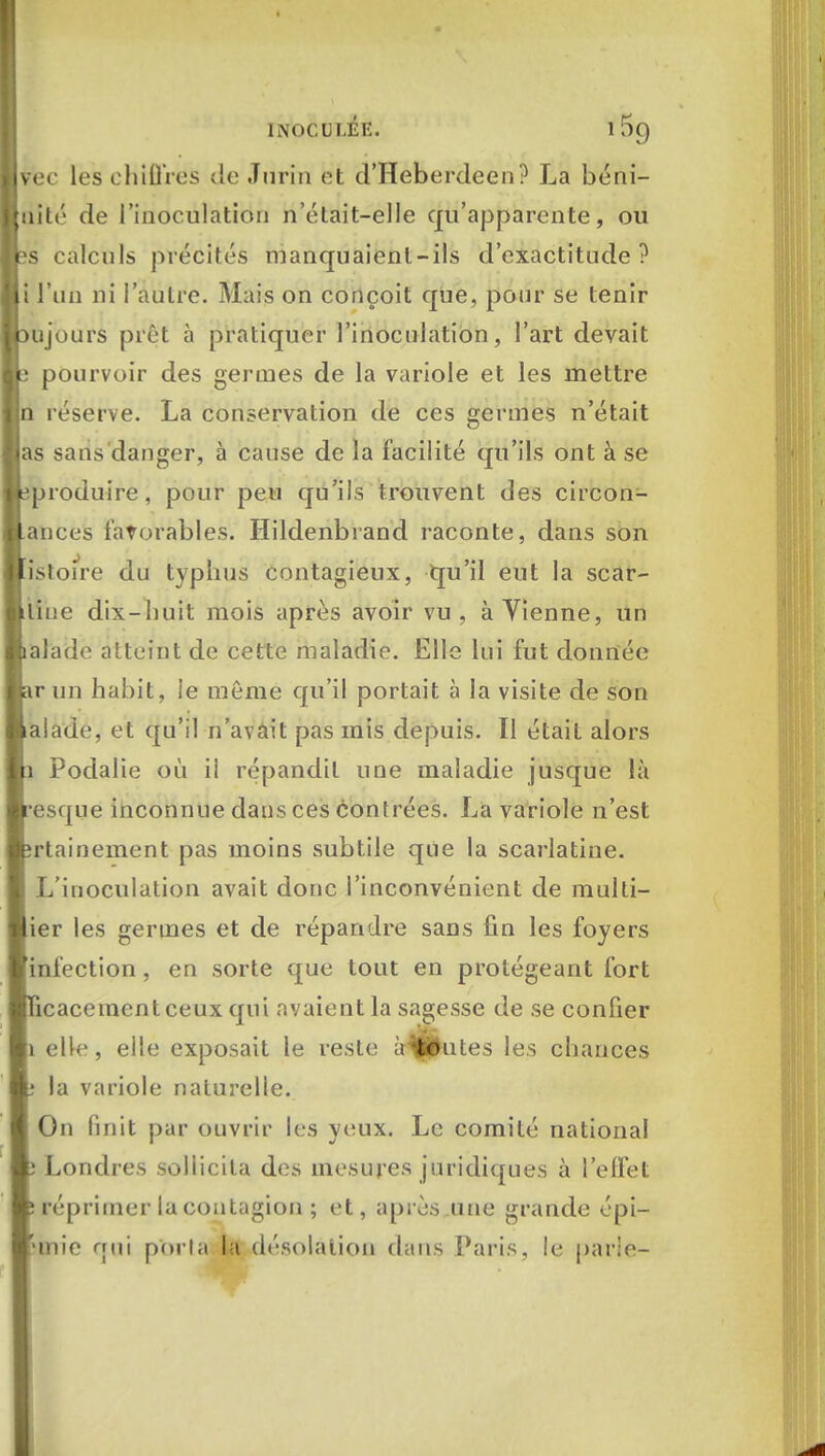 ijvee les chiffres de .Turin et d'Heberdeen? La béni- gnité de l'inoculation n'était-elle qu'apparente, ou rs calculs précités manquaient-ils d'exactitude? li l'un ni l'autre. Mais on conçoit que, pour se tenir cujours prêt à pratiquer l'inoculation, l'art devait e pourvoir des germes de la variole et les mettre In réserve. La conservation de ces germes n'était las sans danger, à cause de la facilité qu'ils ont à se jleproduire, pour peu qu'ils trouvent des circon- stances favorables. Hildenbrand raconte, dans son listoire du typhus contagieux, qu'il eut la scar- llliue dix-huit mois après avoir vu, à Vienne, un Balade atteint de cette maladie. Elle lui fut donnée lar un habit, ie môme qu'il portait à la visite de son ■ aiade, et qu'il n'avait pas mis depuis. Il était alors In Podalie où ii répandit une maladie jusque là ■resque inconnue dans ces contrées. La variole n'est fcrtainement pas moins subtile que la scarlatine. L'inoculation avait donc l'inconvénient de multi- lier les germes et de répandre sans fin les foyers [infection, en sorte que tout en protégeant fort ïicacemcntceux qui avaient la sagesse de se confier |i elle, elle exposait le reste amputes les chances la variole naturelle. On finit par ouvrir les yeux. Le comité national Londres sollicita des mesures juridiques à l'effet réprimer la contagion; et, après une grande épi- Tmie qui porta la désolation dans Paris, le parie-