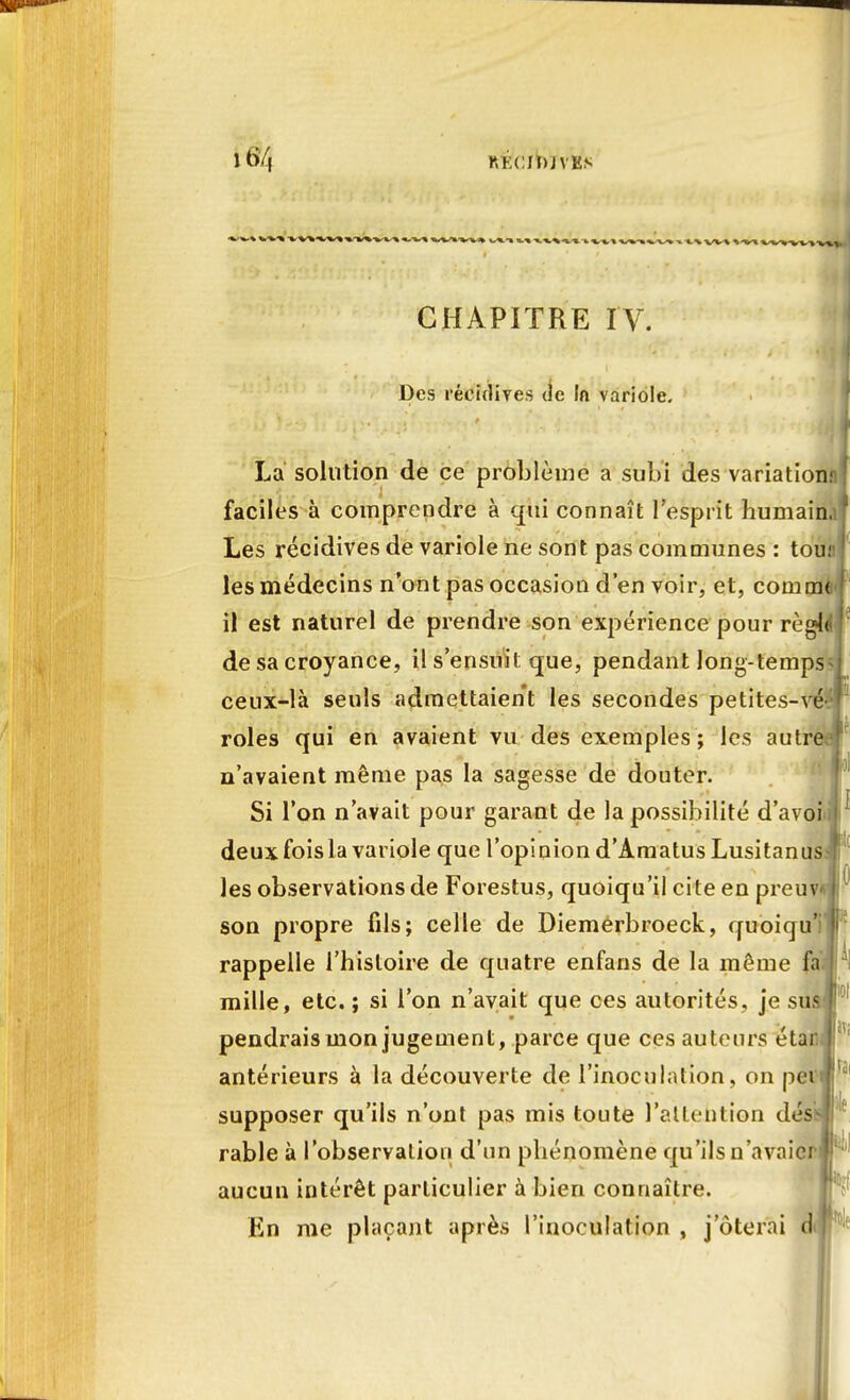 i6/4 KKCIDJVKS CHAPITRE IV. Des récidives de In variole. La solution de ce problème a subi des variation.nl faciles à comprendre à qui connaît l'esprit humain.;' Les récidives de variole ne sont pas communes : tou.1 les médecins n'ont pas occasion d'en voir, et, cornent il est naturel de prendre son expérience pour règMr de sa croyance, il s'ensuit que, pendant long-temps ceux-là seuls admettaient les secondes petites-vé rôles qui en avaient vu des exemples ; les autre n'avaient même pas la sagesse de douter. Si l'on n'avait pour garant de la possibilité d'avoi deux fois la variole que l'opinion d'Amatus Lusitanus les observations de Forestus, quoiqu'il cite en preuv son propre fils; celle de Diemerbroeck, quoiqu'iïlr rappelle l'histoire de quatre enfans de la même fa'J ! mille, etc. ; si l'on n'avait que ces autorités, je sus pendrais mon jugement, parce que ces auteurs étar antérieurs à la découverte de l'inoculation, on pet supposer qu'ils n'ont pas mis toute l'attention dés rable à l'observation d'un phénomène qu'ils n'avaier i; aucun intérêt particulier à bien connaître. En me plaçant après l'inoculation , j oterai d iv; ta
