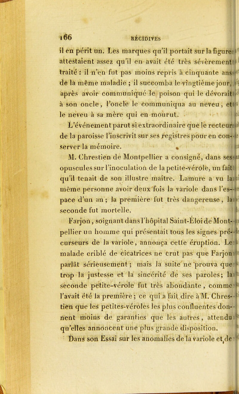 il en périt un. Les marques qu'il portait sur la figure; attestaient assez qu'il en avait été très sévèrement traité : il n'en fut pas moins repris à cinquante ans^ de la même maladie ; il succomba le vingtième jour, après avoir communiqué le poison qui le dévorait à son oncle, l'oncle le communiqua au neveu, et le neveu à sa mère qui en mourut. L'événement parut si extraordinaire que le recteur: de la paroisse l'inscrivit sur ses registres pour en con- server la mémoire. « M. Chrestien de Montpellier a consigné, dans ses opuscules sur l'inoculation de la petite-vérole, un fait qu'il tenait de son illustre maître. Lamure a vu lai même personne avoir deux fois la variole dans l'es- pace d'un an; la première fut très dangereuse, la seconde fut mortelle. Farjon, soignant dans l'hôpital Saint-Eloi de Mont- pellier un homme qui présentait tous les signes pré- curseurs de la variole, annonça celle éruption. Le malade criblé de cicatrices ne crut pas que Farjon parlât sérieusement ; mais la suite ne prouva que trop la justesse et la sincérité de ses paroles; la seconde petite-vérole fut très abondante, comme l'avait élé la première; ce qui a fait dire à M. Chres- tien que les petites-véroles les plus confluentes don- nent moins de garanties que les autres, attendu qu'elles annoncent une plus grande disposition. Dans son Essai sur les anomalies de fa variole et#de