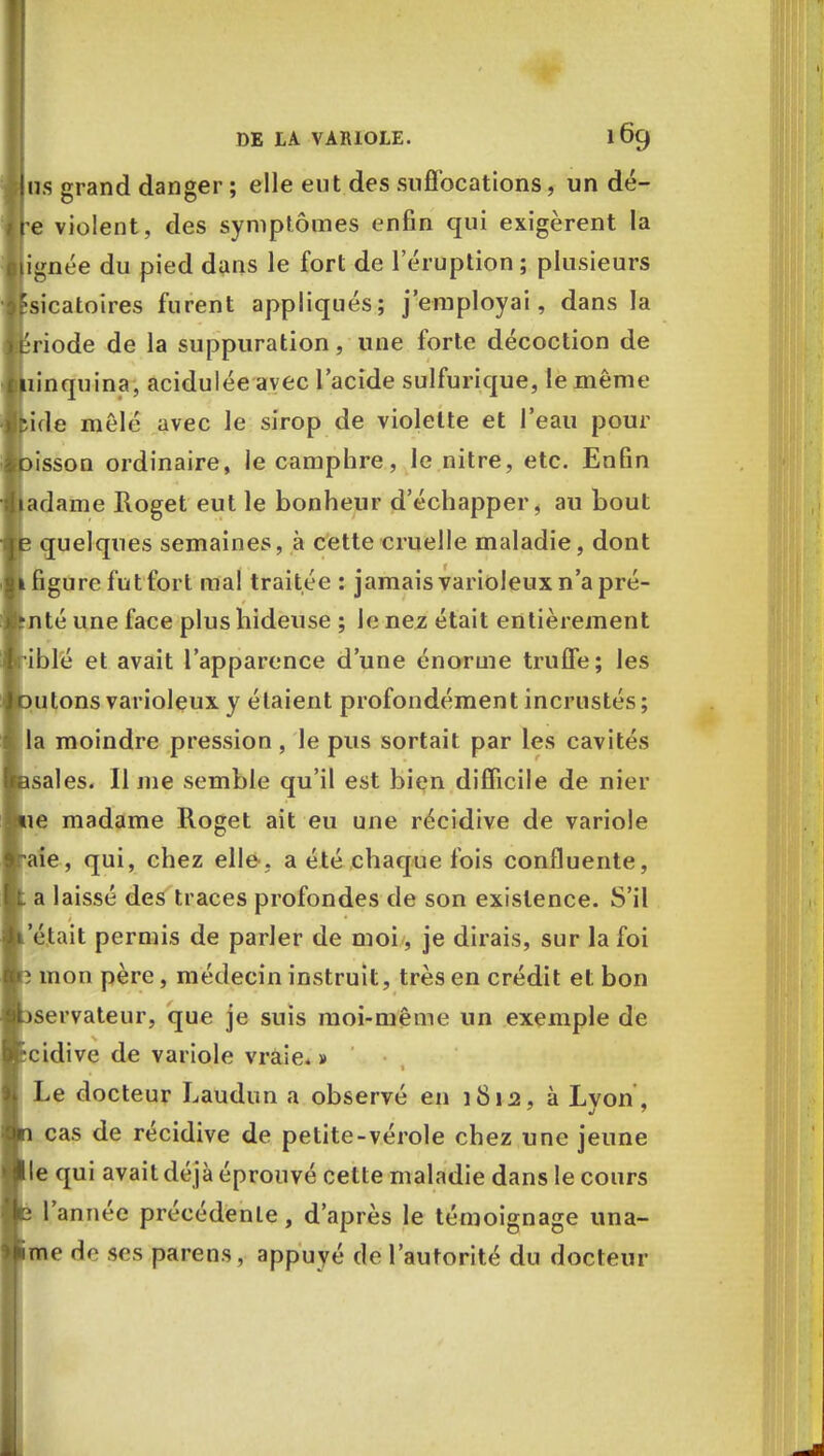 us grand danger ; elle eut des suffocations, un dé- re violent, des symptômes enfin qui exigèrent la ignée du pied dans le fort de l'éruption ; plusieurs fsicatoires furent appliqués; j'employai, dans la ipriode de la suppuration, une forte décoction de liinquina, acidulée avec l'acide sulfurique, le même ?ule mêlé avec le sirop de violette et l'eau pour pisson ordinaire, le camphre, le nitre, etc. Enfin jadame Roget eut le bonheur d'échapper, au bout B quelques semaines, à cette cruelle maladie, dont 1 figure fut fort mal traitée : jamais varioleux n'a pré- Itnté une face plus hideuse ; Je nez était entièrement riblé et avait l'apparence d'une énorme truffe; les oulons varioleux y étaient profondément incrustés ; la moindre pression , le pus sortait par les cavités Bsales. Il me semble qu'il est bien difficile de nier aie madame Roget ait eu une récidive de variole aie, qui, chez elle, a été chaque fois confluente, a laissé des traces profondes de son existence. S'il était permis de parler de moi , je dirais, sur la foi mon père, médecin instruit, très en crédit et bon servateur, que je suis moi-même un exemple de cidive de variole vraie. » Le docteur Laudun a observé en 1812, à Lyon, cas de récidive de petite-vérole chez une jeune le qui avait déjà éprouvé cette maladie dans le cours l'année précédente, d'après le témoignage una- me de ses parens, appuyé de l'autorité du docteur