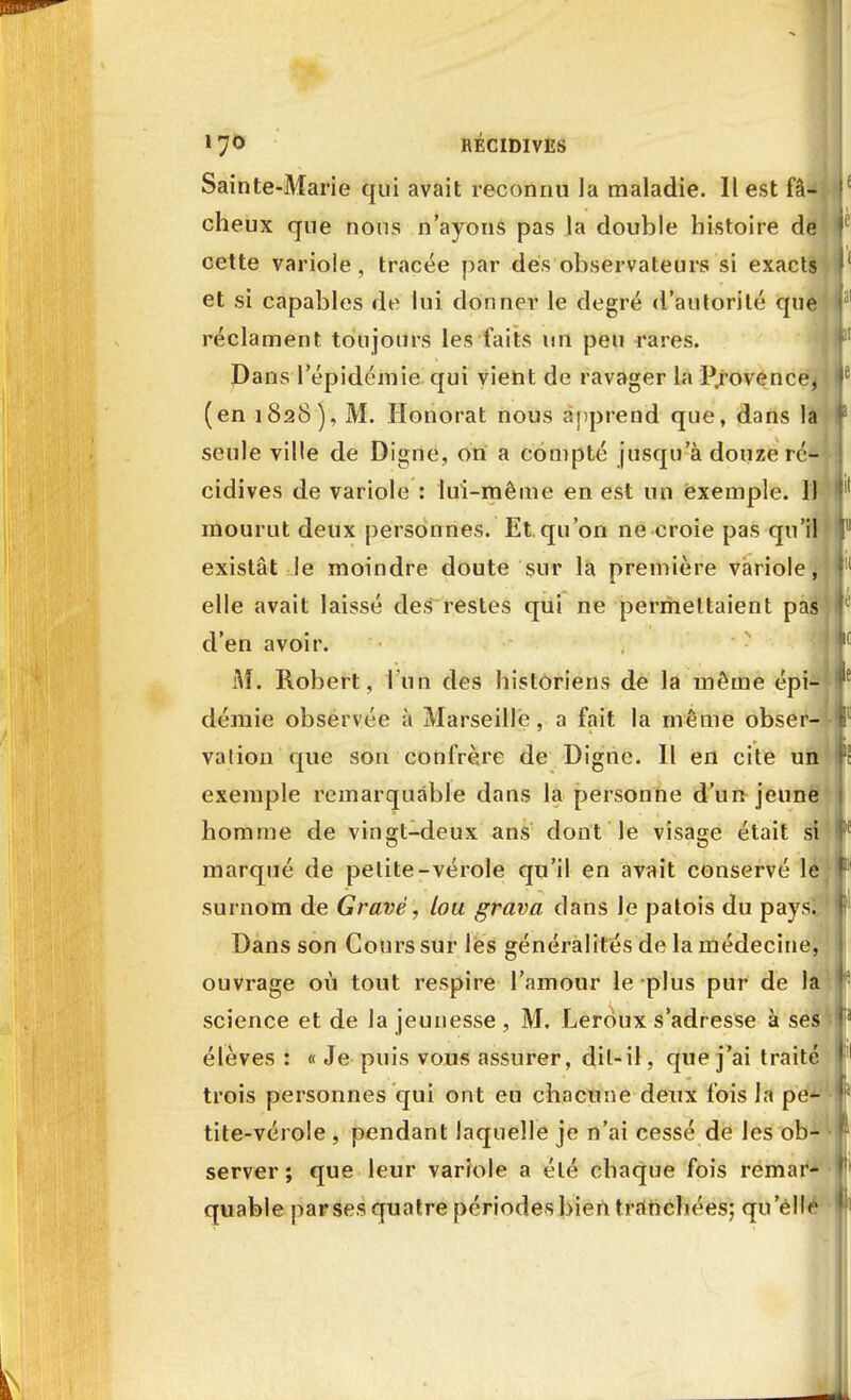 Sainte-Marie qui avait reconnu la maladie. Il est fâ- cheux que nous n'ayons pas la double histoire dé cette variole, tracée par des observateurs si exacts et si capables de lui donner le degré d'autorité que réclament toujours les faits un peu rares. Dans l'épidémie qui vient de ravager la P.rovence^ (en 1828), M. Honorât nous apprend que, dans la seule ville de Digne, on a compté jusqu'à douze ré- cidives de variole : lui-même en est un exemple. 11 mourut deux personnes. Et qu'on ne croie pas qu'il existât le moindre doute sur la première variole, elle avait laissé des restes qui ne permettaient pas d'en avoir. M. Robert, l'un des historiens de la même épi- démie observée à Marseille, a fait la même obser- vation que son confrère de Digne. Il en cite un exemple remarquable dans la personne d'un jeune homme de vingt-deux ans dont le visage était si marqué de petite-vérole qu'il en avait conservé lé surnom de Gravé, lou grava dans le patois du pays! Dans son Cours sur les généralités de la médecine, ouvrage où tout respire l'amour le plus pur de la science et de la jeunesse , M. Leroux s'adresse à ses élèves : « Je puis vous assurer, dit-il, que j'ai traité trois personnes qui ont eu chacune deux fois la pe- tite-vérole , pendant laquelle je n'ai cessé de les ob- server ; que leur variole a été chaque fois remar- quable parsesquatre périodesbien tranchées; qu ellé