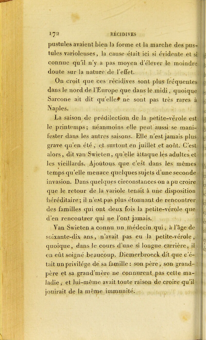 pustules avaient bien la forme et la marche des pus- tules varioleuses, la cause était ici si évidente et si connue qu'il n'y a pas moyen d'élever le moindre doute sur la nature de l'effet. On croit que ces récidives sont plus fréquentes dans le nord de l'Europe que dans le midi, quoique Sarcone ait dit qu'elle.^ ne sont pas très rares à Naples. La saison de prédilection de la petite-vérole est le printemps; néanmoins elle peut aussi se mani- fester dans les autres saisons. Elle n'est jamais plus grave qu'en été , et surtout en juillet et août. C'est alors, dit van Swieten, qu'elle allaque les adultes et les vieillards. Ajoutons que c'est dans les mêmes temps qu'elle menace quelques sujets d'une seconde invasion. Dans quelques circonstances on a pu croire que le retour de la variole tenait à une disposition (héréditaire ; il n'est pas plus étonnant de rencontrer des familles qui ont deux fois la petite-vérole que d'en rencontrer qui ne l'ont jamais. Van Swieten a connu un médecin qui, à l'âge de soixante-dix ans, n'avait pas eu la petite-vérole, quoique, dans le cours d'une si longue carrière, il en eût soigné beaucoup. Diemerbroeck dit que c'é- tait un privilège de sa famille : son père, son grand- père et sa grand'mère ne connurent pas cette ma Jadie, et lui-môme avait toute raison de croire qu'' jouirait de la môme immunité.