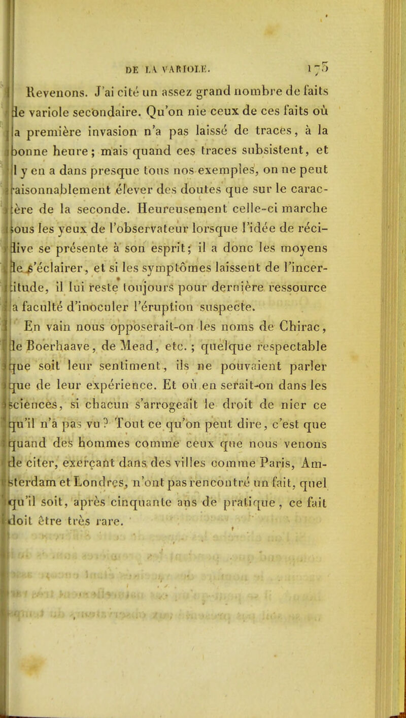 1Revenons. J'ai cité un assez grand nombre de faits le variole secondaire. Qu'on nie ceux de ces faits où a première invasion n'a pas laissé de traces, à la )onne heure; mais quand ces traces subsistent, et 1 y en a dans presque tous nos exemples, on ne peut aisonnablement élever des doutes que sur le carac- ère de la seconde. Heureusement celle-ci marche lous les yeux de l'observateur lorsque l'idée de réci- live se présente à son esprit; il a donc les moyens le s'éclairer, et si les symptômes laissent de l'incer- jtitude, il lui reste toujours pour dernière ressource a faculté d'inoculer l'éruption suspecte. En vain nous opposerail-on les noms de Chirac, I le Boerhaave, deMead, etc. ; quelque respectable l<jue soit leur sentiment, ils ne pouvaient parler ique de leur expérience. Et où en serait-on dans les sciences, si chacun s'arrogeait le droit de nier ce qu'il n'a pas vu ? Tout ce qu'on peut dire, c'est que fcfuarid des hommes comme ceux que nous venons de citer, exerçant dans des villes comme Paris, Am- sterdam et Londres, n'ont pas rencontré un fait, quel cju'il soit, après cinquante ans de pratique, ce fait doit être très rare.