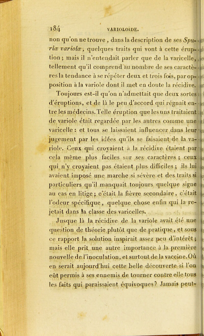 iS4 VARIOLOIDE. non qu'on ne trouve , dans la description de ses Spu- riœ variolœ, quelques traits qui vont à cette érup- tion ; mais il n'entendait parler que de la varicelle, tellement qu'il comprend au nombre de ses caractè- res la tendance à se répéter deux et trois fois, par op- position à la variole dont il met en doute la récidive. Toujours est-il qu'on n'admettait que deux sortes d'éruptions, et de là le peu d'accord qui régnait en- tre les médecins. Telle éruption que les uns traitaient de variole était regardée par les autres comme une varicelle : et tous se laissaient influencer dans leur jugement par les idées qu'ils se faisaient de la va- riole. Ceux qui croyaient à la récidive étaient par cela même plus faciles sur ses caractères ; ceux qui n'y croyaient pas étaient plus difficiles ; ils lui avaient imposé une marche si sévère et des trailssi particuliers qu'il manquait toujours quelque signe au cas en litige; c'était la fièvre secondaire, c'était l'odeur spécifique, quelque chose enfin qui la re- jetait dans la classe des varicelles. Jusque là la récidive de la variole avait été une question de théorie plutôt que de pratique, et sous ce rapport la solution inspirait assez peu d'intérêt; mais elle prit une autre importance à la première nouvelle de l'inoculation, et surtout de la vaccine. Où en serait aujourd'hui cette belle découverte si l'on eût permis à ses ennemis de tourner contre elle tous les faits qui paraissaient équivoques? Jamais peut-