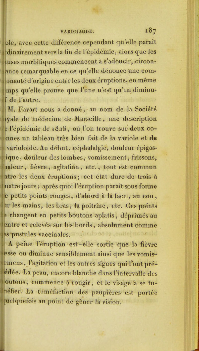 jple, avec celte différence cependant qu'elle paraît jjdinairement vers la fin de 1 épidémie, alors que les I uses inorbifiques commencent à s'adoucir, circon- jpnce remarquable en ce qu'elle dénonce une com- 1 imauté d'origine entre les deux éruptions, en même d mps qu'elle prouve que l'une n'est qu'un diminu- »Jf de l'autre. M. Favart nous a donné, au nom de la Société byale de médecine de Marseille, une description ijfc l'épidémie de 1828, où l'on trouve sur deux co- nnues un tableau très bien fait de la variole et de :f| varioloïde. Au début, céphalalgie, douleur épigas- iiiique, douleur des lombes, vomissement, frissons, Valeur, fièvre, agitation, etc., tout est commun ijntre les deux éruptions; cet état dure de trois à jkiatre jours ; après quoi l'éruption paraît sous forme lie petits points rouges, d'abord à la face, au cou, Ihr les mains, les bras, la poitrine, etc. Ces points fife changent en petits boutons aplatis, déprimés au entre et relevés sur les bords, absolument comme is pustules vaccinales. A peine l'éruption est-elle sortie que la fièvre esse ou diminue sensiblement ainsi que les vomis- emens, l'agitation et les autres signes qui 1 ont pré- «dée. La peau, encore blanche dans l'intervalle des outons, commence à rougir, et le visage à se tu- héfier. La tuméfaction des paupières est portée uelquefois au point de gêner la vision.