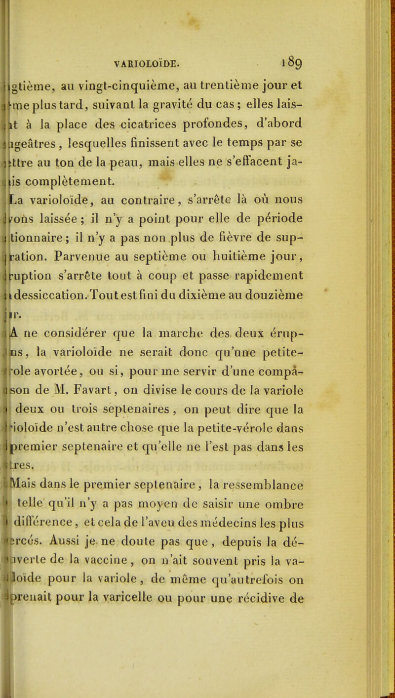 gtième, au vingt-cinquième, au trentième jour et me plus tard, suivant la gravité du cas ; elles lais- t à la place des cicatrices profondes, d'abord geâtres , lesquelles finissent avec le temps par se ttre au ton de la peau, mais elles ne s'effacent ja- is complètement. a varioloïde, au contraire, s'arrête là où nous oUs laissée ; il n'y a point pour elle de période tionnaire ; il n'y a pas non plus de fièvre de sup- •ation. Parvenue au septième ou huitième jour, uption s'arrête tout à coup et passe rapidement dessiccation. Tout est fini du dixième au douzième «A rie considérer que la marche des deux érup- Ips, la varioloïde ne serait donc qu'une petite- jrole avortée, ou si, pour me servir d'une compâ- Sson de M. Favart, on divise le cours de la variole 1 deux ou trois septénaires , on peut dire que la Irioloïde n'est autre chose que la petite-vérole dans ^premier septénaire et qu'elle ne l'est pas dans les Itres. jMais dans le premier septénaire, la ressemblance • telle qu'il n'y a pas moyen de saisir une ombre I différence, et cela de l'aveu des médecins les plus Ifcrcés. Aussi je ne doute pas que, depuis la dé- Ibverle de la vaccine, on n'ait souvent pris la va- Ijlloïde pour la variole, de même qu'autrefois on w>renait pour la varicelle ou pour une récidive de
