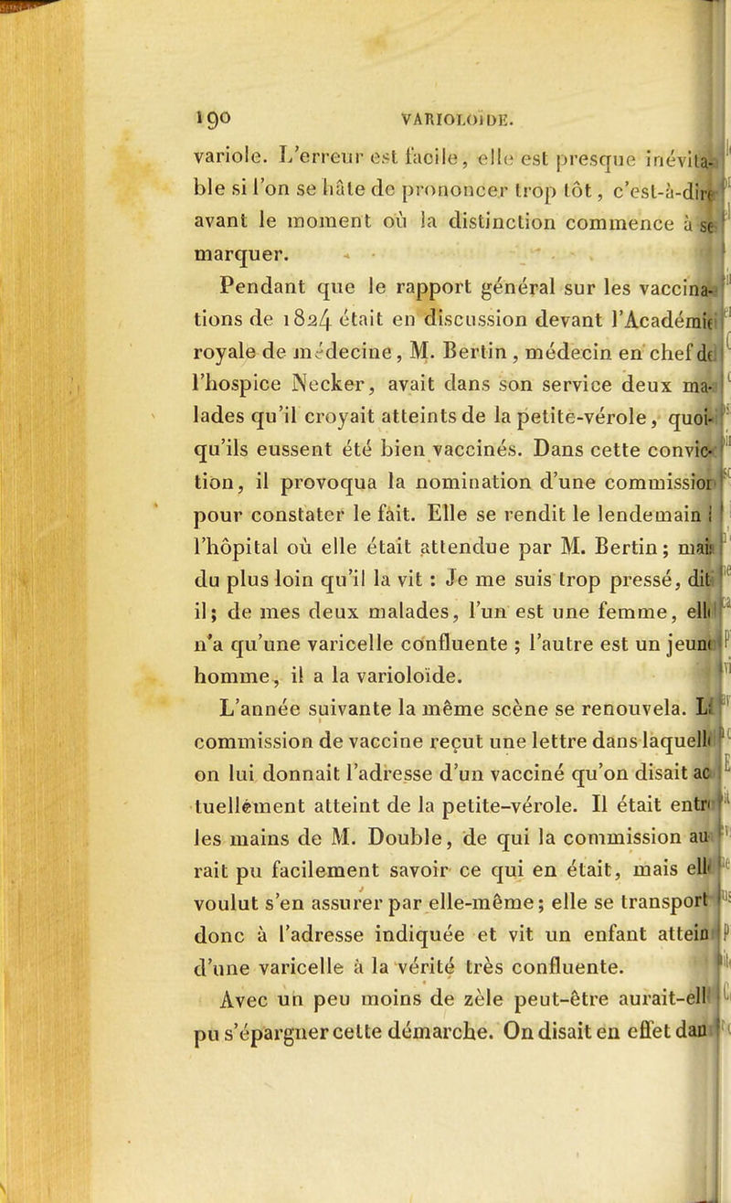 variole. L'erreur est facile, elle est presque inéviui ble si l'on se liâle de prononcer trop tôt, c'est-à-dirî avant le moment où la distinction commence à 8 marquer. Pendant que le rapport général sur les vaccina* tions de 1824 t^ta't en discussion devant l'Acadéraû royale de médecine, M. Bertin , médecin en chef de l'hospice Necker, avait dans son service deux ma- lades qu'il croyait atteints de la petite-vérole, quoi- qu'ils eussent été bien vaccinés. Dans cette convic- tion, il provoqua la nomination d'une commissior pour constater le fait. Elle se rendit le lendemain I l'hôpital où elle était attendue par M. Bertin; mai» du plus loin qu'il la vit : Je me suis trop pressé, dit! il; de mes deux malades, l'un est une femme, elli n*a qu'une varicelle confluente ; l'autre est un jeunt homme, il a la varioloïde. L'année suivante la même scène se renouvela. L( commission de vaccine reçut une lettre dans laquelle on lui donnait l'adresse d'un vacciné qu'on disait ao luellément atteint de la petite-vérole. Il était entre les mains de M. Double, de qui la commission au rait pu facilement savoir ce qui en était, mais ell» voulut s'en assurer par elle-même; elle se transport donc à l'adresse indiquée et vit un enfant atteint d'une varicelle à la vérité très confluente. Avec un peu moins de zèle peut-être aurait-elH pu s'épargner cette démarche. Ondisaiten effetdao I
