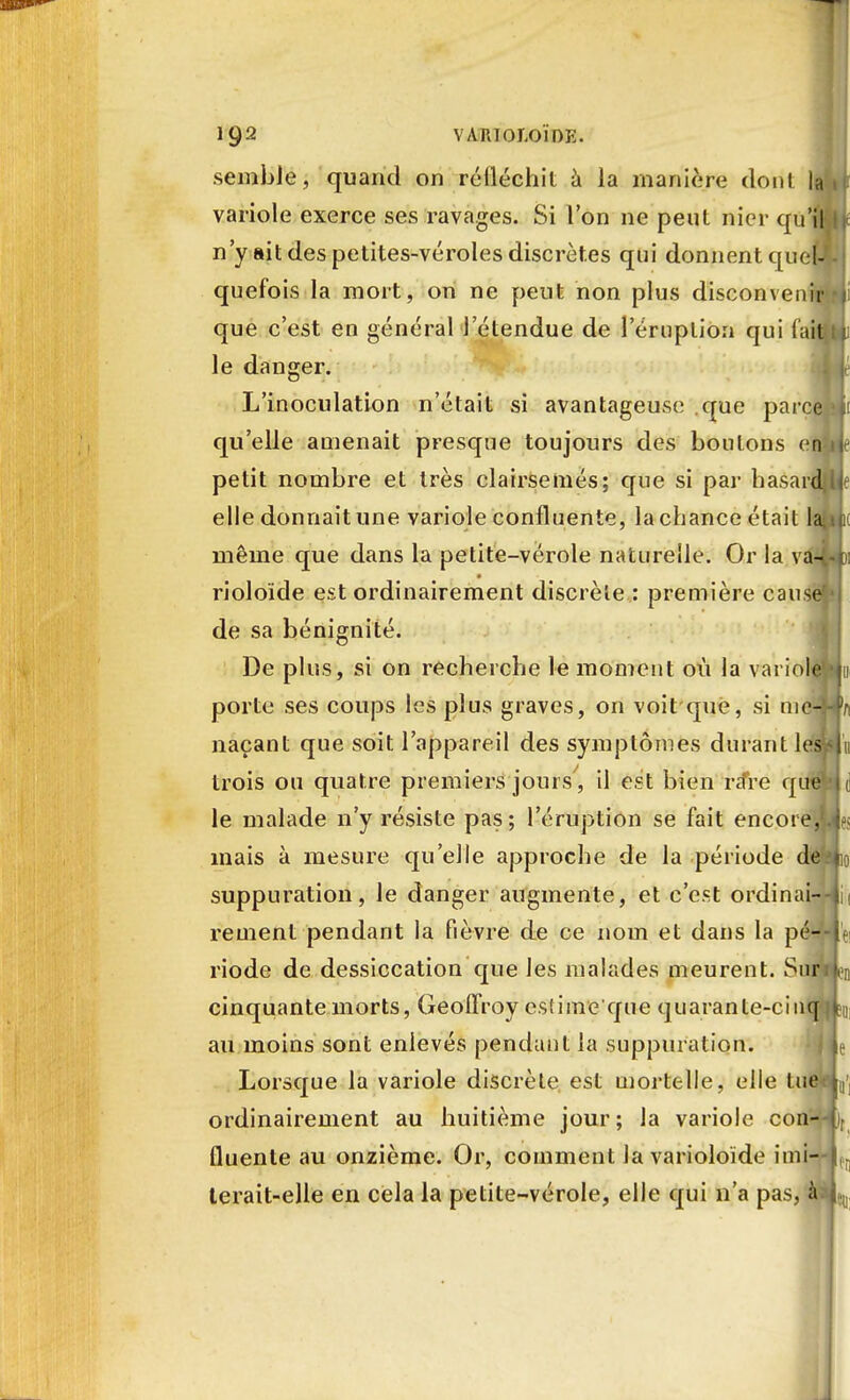 semble, quand on réfléchit à la manière dont la variole exerce ses ravages. Si l'on ne peut nier qu'il n'y ait des petites-véroles discrètes qui donnent quel- quefois la mort, on ne peut non plus disconvenir que c'est en général l'étendue de l'éruption qui (ail le danger. I L'inoculation n'était si avantageuse que parcfiAii qu'elle amenait presque toujours des boulons en petit nombre et très clairsemés; que si par hasard elle donnait une variole confluente, la chance était la même que dans la petite-vérole naturelle. Or la va- rioloïde est ordinairement discrète : première cause de sa bénignité. De plus, si on recherche le moment où la variole porte ses coups les plus graves, on voitqué, si nie-Wn naçant que soit l'appareil des symptômes durant lesvlu trois ou quatre premiers jours , il est bien ra*re qtftlld le malade n'y résiste pas ; l'éruption se fait encoie,Ufï mais à mesure qu'elle approche de la période defa*io suppuration, le danger augmente, et c'est ordinai--|ii rement pendant la fièvre de ce nom et dans la péV-IV riode de dessiccation que les malades meurent. SnriL cinquante morts, Geoffroy esîime'que quarante-cinq k au moins sont enlevés pendant la suppuration. : L Lorsque la variole discrète est mortelle, elle lue ordinairement au huitième jour; la variole con-4)r fluenle au onzième. Or, comment la varioloïde imi—i. terait-elle en cela la petite-vérole, elle qui n'a pas, à 1