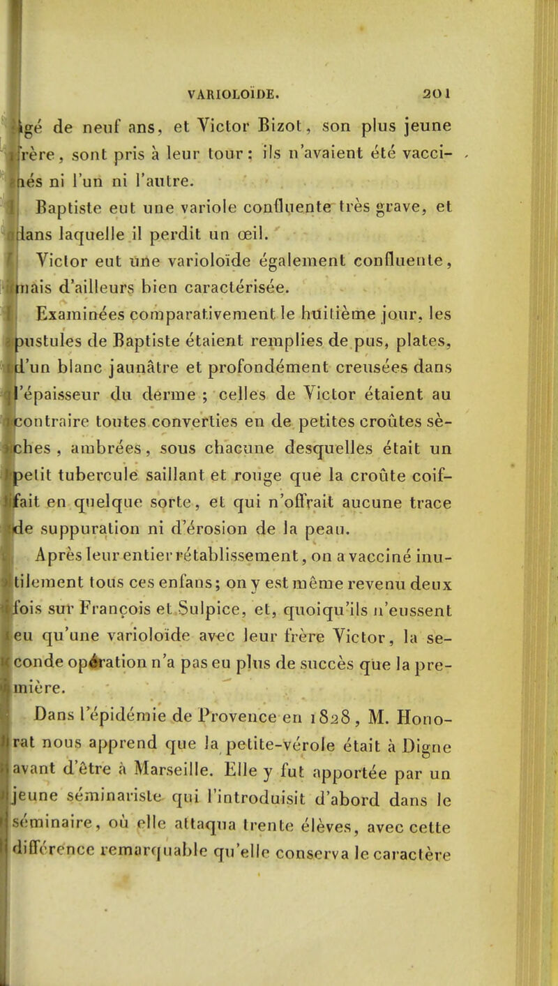 gé de neuf ans, et Victor Bizot, son plus jeune Vère, sont pris à leur tour: ils n'avaient été vacci- és ni l'un ni l'autre. Baptiste eut une variole confluente très grave, et ans laquelle il perdit un œil. Victor eut une varioloïde également confluente, jais d'ailleurs bien caractérisée. Examinées comparativement le huitième jour, les istules de Baptiste étaient remplies de pus, plates, 'un blanc jaunâtre et profondément creusées dans épaisseur du derme ; celles de Victor étaient au fentraire toutes converties en de petites croûtes sè- es , ambrées, sous chacune desquelles était un élit tubercule saillant et rouge que la croûte coif- ait en quelque sorte, et qui n'oflVait aucune trace e suppuration ni d'érosion de la peau. Après leur entier rétablissement, on a vacciné inu- tilement tous cesenfans; on y est môme revenu deux bis sur François et Sulpice, et, quoiqu'ils n'eussent eu qu'une varioloïde avec leur frère Victor, la se- conde opération n'a pas eu plus de succès que la pre- ière. Dans l'épidémie de Provence en 1828, M. Hono- rât nous apprend que la petite-vérole était à Digne a\ant d'être à Marseille. Elle y fut apportée par un jeune séminariste qui l'introduisit d'abord dans le séminaire, où elle attaqua trente élèves, avec cette différence remarquable qu'elle conserva lecaractèiv