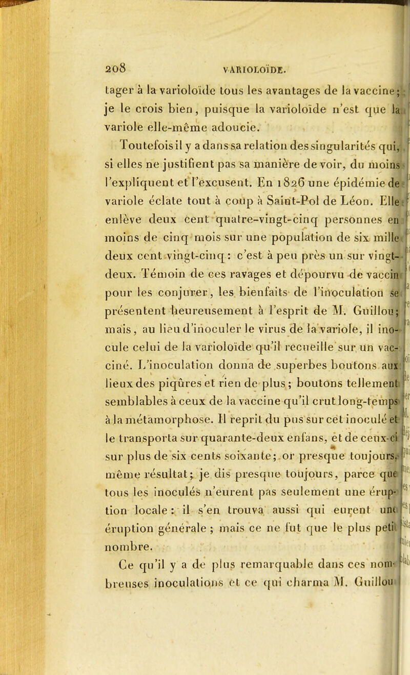 tager à la varioloïde tous les avantages de la vaccine; je le crois bien, puisque la varioloïde n'est que la variole elle-même adoucie. Toutefois il y a dans sa relation des singularités qui, si elles ne justifient pas sa manière de voir, du moins: l'expliquent et l'excusent. En 1826 une épidémie de variole éclate tout à coup à Saint-Pol de Léon. Elle enlève deux cent quatre-vingt-cinq personnes enj moins de cinq mois sur une population de six mille deux cent vingt-cinq : c'est à peu près un sur vingt-* deux. Témoin de ces ravages et dépourvu de vaccim pour les conjurer, les bienfaits de l'inoculation s* présentent heureusement à l'esprit de M. Guillou; mais, au lieu d'inoculer le virus de la variole, il ino- cule celui de la varioloïde qu'il recueille sur un vac* ciné. L'inoculation donna de superbes boutons aux: lieux des piqûres et rien de plus ; boutons tellement! semblables à ceux de la vaccine qu'il crut long-temps* à la métamorphose. Il reprit du pus sur cet inoculé et le transporta sur quarante-deux enfans, et de ceux-ci sur plus de six cents soixante; or presque toujours,- même résultat; je dis presque toujours, parce que tous les inoculés n'eurent pas seulement une érup- tion locale : il s'en trouva aussi qui eurent une i éruption générale ; mais ce ne fut que le plus petit] nombre. Ce qu'il y a de plus remarquable dans ces nom breuses inoculations et ce qui charma Guillou