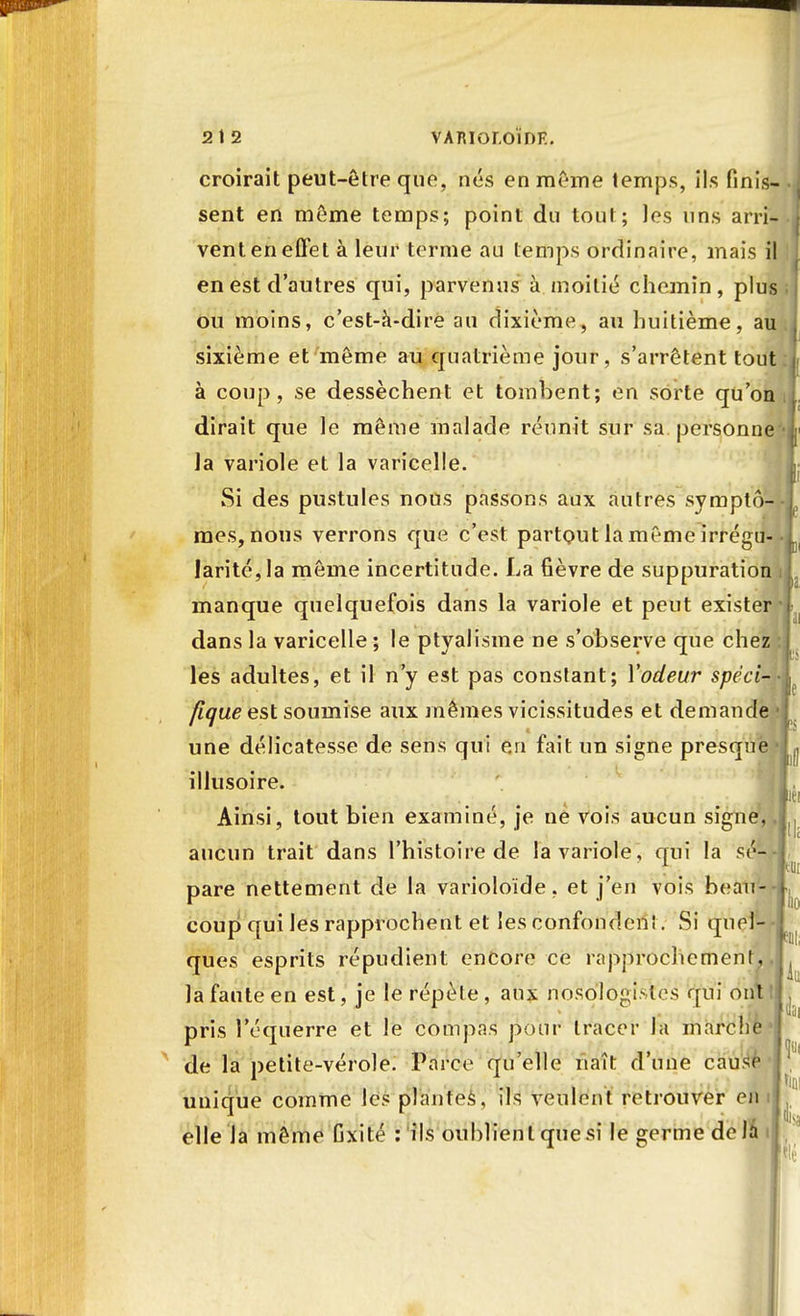 croirait peut-être que. nés en même temps, ils finis- sent en môme temps; point du tout; les uns arri- vent en effet à leur terme au temps ordinaire, mais il en est d'autres qui, parvenus à moitié chemin, plus ou moins, c'est-à-dire au dixième, au huitième, au , sixième et même au quatrième jour, s'arrêtent tout f à coup, se dessèchent et tombent; en sorte qu'on dirait que le même malade réunit sur sa personne'-! la variole et la varicelle. Si des pustules nous passons aux autres symptô- j, mes, nous verrons que c'est partout la même irrégu- 1 larité,Ia même incertitude. La fièvre de suppuration il manque quelquefois dans la variole et peut exister'] dans la varicelle ; le ptyalisme ne s'observe que chez :| les adultes, et il n'y est pas constant; Y odeur spëci-4 flque est soumise aux mêmes vicissitudes et demande une délicatesse de sens qui en fait un signe presque illusoire. Ainsi, tout bien examiné, je né vois aucun signe, aucun trait dans l'histoire de la variole, cruî la sé- pare nettement de la varioloïde, et j'en vois beau- coup qui les rapprochent et les confonden!. Si quel- ques esprits répudient; encore ce rapprochement, la faute en est, je le répèle , aux nosologi.-los qui ont pris l'équerre et le compas pour tracer la marche de la petite-vérole. Parce qu'elle naît d'une cause unique comme les plantes, ils veulent retrouver en elle la même Gxité : ils oublient que si le germe de la 1 k liai lia ta île