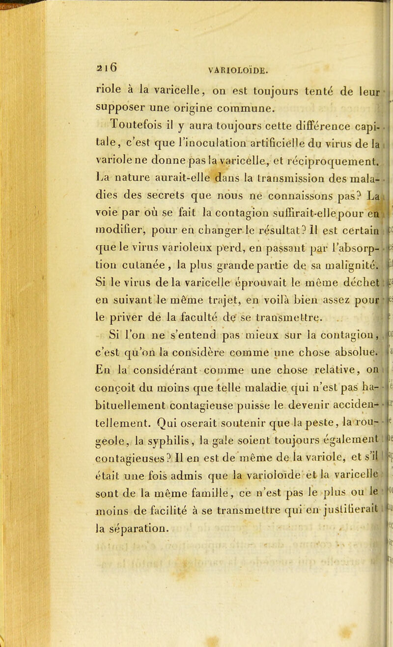 / 2l6 VAIUOLOÏDE. riole à la varicelle, on est toujours tenté de leur supposer une origine commune. Toutefois il y aura toujours cette différence capi- tale, c'est que l'inoculation artificielledu virus de la variole ne donne pas la varicelle, et réciproquement. La nature aurait-elle dans la transmission des mala- dies des secrets que nous ne connaissons pas? La voie par où se fait la contagion suffirait-elle pour eà modifier, pour en changer le résultat? 11 est certain que le virus varioleux perd, en passant par l'absorp- tion cutanée, lapins grande partie de sa malignité. Si le virus delà varicelle éprouvait le même déchet en suivant le même trajet, en voilà bien assez pour le priver de la faculté de se transmettre. Si l'on ne s'entend pas mieux sur la contagion, c'est qu'on la considère comme une chose absolue. En la considérant comme une chose relative, on conçoit du moins que telle maladie qui n'est pas ha- bituellement contagieuse puisse le devenir acciden- tellement. Qui oserait soutenir que la peste, la rou- geole, la syphilis, la gale soient toujours également contagieuses? Il en est de même de la variole, et s'il était une fois admis que la varioloïde et la varicelle sont de la même famille, ce n'est pas le plus ou le moins de facilité à se transmettre qui en justifierait la séparation.