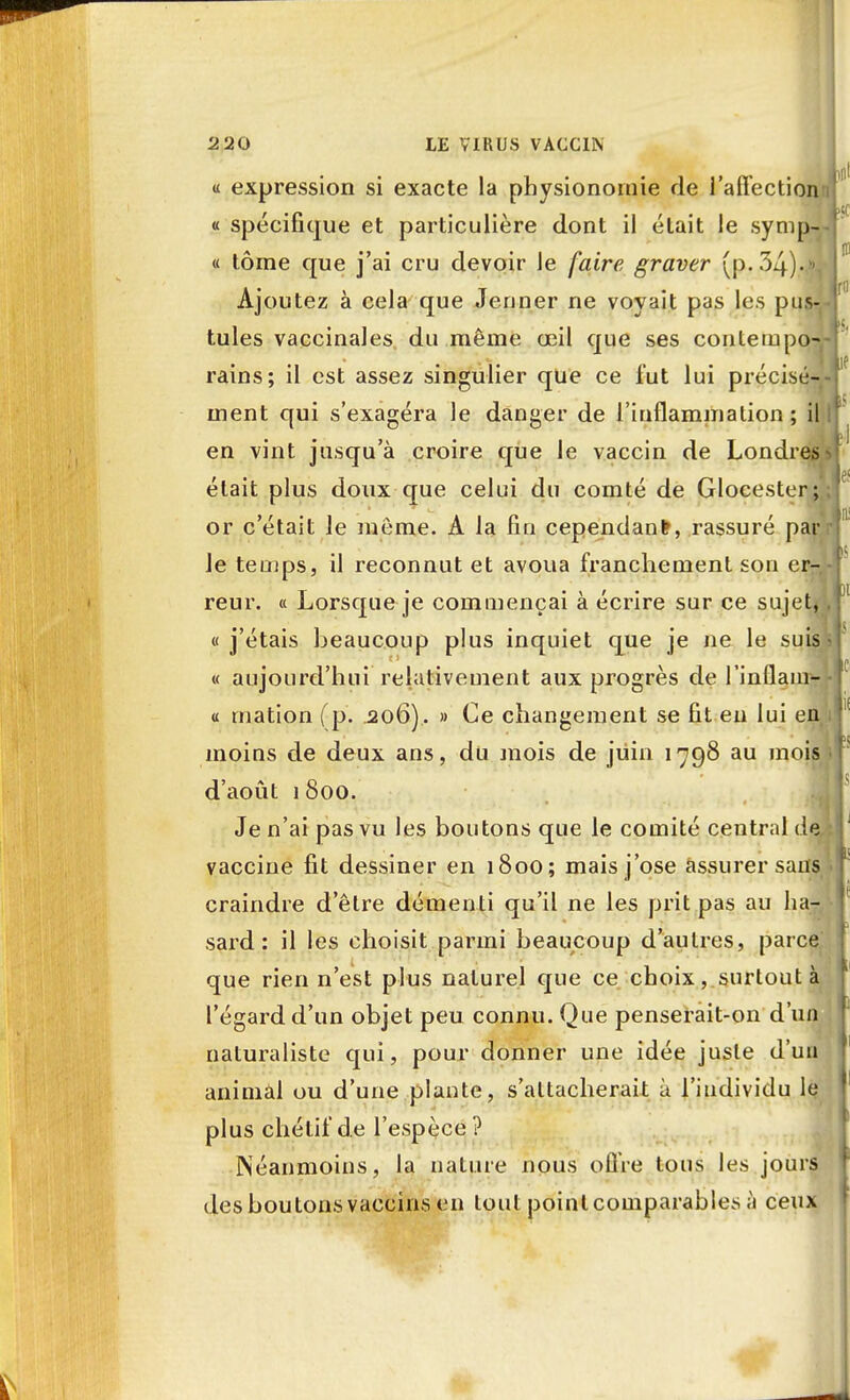 2 20 LE VI1UJ.S VACCIN a expression si exacte la physionomie de l'affection « spécifique et particulière dont il était le symnJ « tome que j'ai cru devoir le faire graver (p. 34).«jJ Ajoutez à cela que Jeûner ne voyait pas les pus- tules vaccinales du même œil que ses contempo- rains; il est assez singulier que ce lut lui précisé- ment qui s'exagéra le danger de l'inflammation; il en vint jusqu'à croire que le vaccin de Londres était plus doux que celui du comté de Glocester or c'était Je môme. A la fin cependant, rassuré pa Je temps, il reconnut et avoua franchement son er- reur. « Lorsque je commençai à écrire sur ce sujet* « j'étais beaucoup plus inquiet que je ne le suis « aujourd'hui relativement aux progrès de l'inflam- « mation (p. 206). » Ce changement se fit eu lui en moins de deux ans, du mois de juin 1798 au mois d'août 1 800. Je n'ai pas vu les boutons que le comité central de vaccine fit dessiner en 1800; mais j'ose assurer sans craindre d'être démenti qu'il ne les prit pas au ha- sard: il les clioisit parmi beaucoup d'autres, parce que rien n'est plus naturel que ce choix, surtout à l'égard d'un objet peu connu. Que penserait-on d'un naturaliste qui, pour donner une idée juste d'un animal ou d'une plante, s'altaclierait à l'individu le plus cliélif de l'espèce? Néanmoins, la nature nous offre tous les jours des boutons vaccins en tout point comparables à ceux
