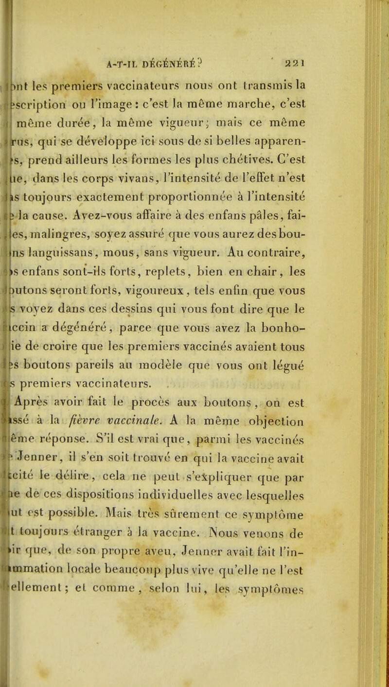 Ipnt les premiers vaccinateurs nous ont transmis la Inscription ou l'image: c'est la môme marche, c'est même durée, la môme vigueur; mais ce môme irus, qui se développe ici sous de si belles apparen- ts, prend ailleurs les formes les plus chétives. C'est iLie, dans les corps vivans, l'intensité de l'effet n'est Ifcs toujours exactement proportionnée à l'intensité D la cause. Avez-vous affaire à des enfans pâles, fai- es, malingres, soyez assuré que vous aurez desbou- i ns languissans, mous, sans vigueur. Au contraire, ks enfans sont-ils forts, replets, bien en chair, les Dutons seront forts, vigoureux, tels enfin que vous is voyez dans ces dessins qui vous font dire que le iccin a dégénéré, parce que vous avez la bonho- t'ie de croire que les premiers vaccinés avaient tous bs boutons pareils au modèle que vous ont légué j>s premiers vaccinateurs. Après avoir fait le procès aux boutons , on est issé à la fièvre vaccinale. A la même objection jême réponse. S'il est vrai que, parmi les vaccinés ■ .Tonner, il s'en soit trouvé en qui la vaccine avait kcité le délire, cela ne peut s'expliquer que par De de ces dispositions individuelles avec lesquelles tut est possible. Mais très sûrement ce symptôme 11 toujours étranger à Ja vaccine. Nous venons de >ir que, de son propre aveu, Jenner avait fait l'in- immation locale beaucoup plus vive qu'elle ne l'est Mlemcnt ; et comme, selon lui, les symptômes