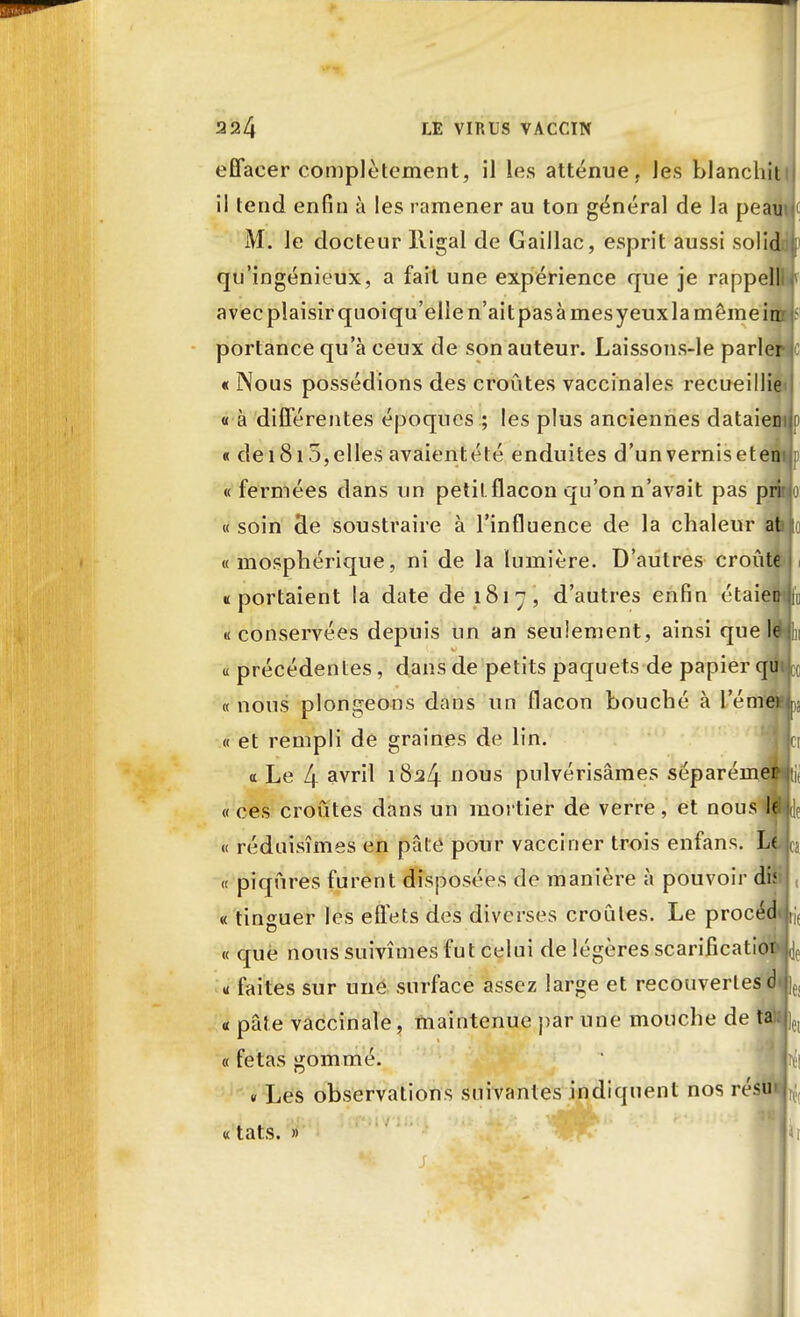effacer complètement, il les atténue , les blanchiti il tend enfin à les ramener au ton général de la peauu1 M. le docteur lligal de Gaillac, esprit aussi solid qu'ingénieux, a fait une expérience que je rappell avec plaisir quoiqu'elle n'ait pas à mes yeux la même in portance qu'à ceux de son auteur. Laissons-le parler « Nous possédions des croûtes vaccinales recueillie « à différentes époques ; les plus anciennes dataien « dei 815, elles avaient été enduites d'un vernis et en « fermées dans un petit flacon qu'on n'avait pas pri « soin cle soustraire à l'influence de la chaleur at « mosphérique, ni de la lumière. D'autres croûte : ((portaient la date de 1817, d'autres enfin étaient «conservées depuis un an seulement, ainsi que le « précédentes, dans de petits paquets de papier qu « nous plongeons dans un flacon bouché à l'émei . « et rempli de graines de lin. Ici <t Le 4 çvtH 1824 nous pulvérisâmes séparément «ces croûtes dans un mortier de verre, et nous ldji0 « réduisîmes en pâte pour vacciner trois enfans. LlL « piqûres furent disposées de manière à pouvoir dis « tinguer les effets des diverses croûtes. Le procéd « que nous suivîmes fut celui de légères scarificatioi « faites sur une surface assez large et recouvertes d a pâte vaccinale, maintenue par une mouche de ta « fêtas gommé. m « Les observations suivantes indiquent nos résu « tats. » |Ji