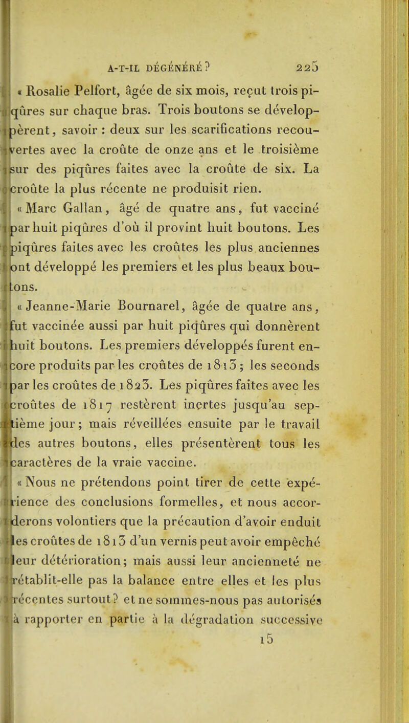 « Rosalie Pelfort, âgée de six mois, reçut Irois pi- iqûres sur chaque bras. Trois boutons se dévelop- pèrent, savoir : deux sur les scarifications recou- vertes avec la croûte de onze ans et le troisième sur des piqûres faites avec la croûte de six. La jcroûte la plus récente ne produisit rien. «Marc Gallan, âgé de quatre ans, fut vacciné arhuit piqûres d'où il provint huit boutons. Les iqûres faites avec les croûtes les plus anciennes nt développé les premiers et les plus beaux bou- ons. « Jeanne-Marie Bournarel, âgée de quatre ans, ut vaccinée aussi par huit piqûres qui donnèrent uit boutons. Les premiers développés furent en- ore produits par les croûtes de 18 \ 5 ; les seconds ar les croûtes de 182 3. Les piqûres faites avec les routes de 1817 restèrent inertes jusqu'au sep- ième jour; mais réveillées ensuite par le travail es autres boutons, elles présentèrent tous les aractères de la vraie vaccine. «Nous ne prétendons point tirer de cette ëxpé- ience des conclusions formelles, et nous accor- derons volontiers que la précaution d'avoir enduit es croûtes de 1813 d'un vernis peut avoir empêché eur détérioration; mais aussi leur ancienneté ne établit-elle pas la balance entre elles et les plus écentes surtout? et ne sommes-nous pas autorisés à rapporter en partie à la dégradation .successive i5