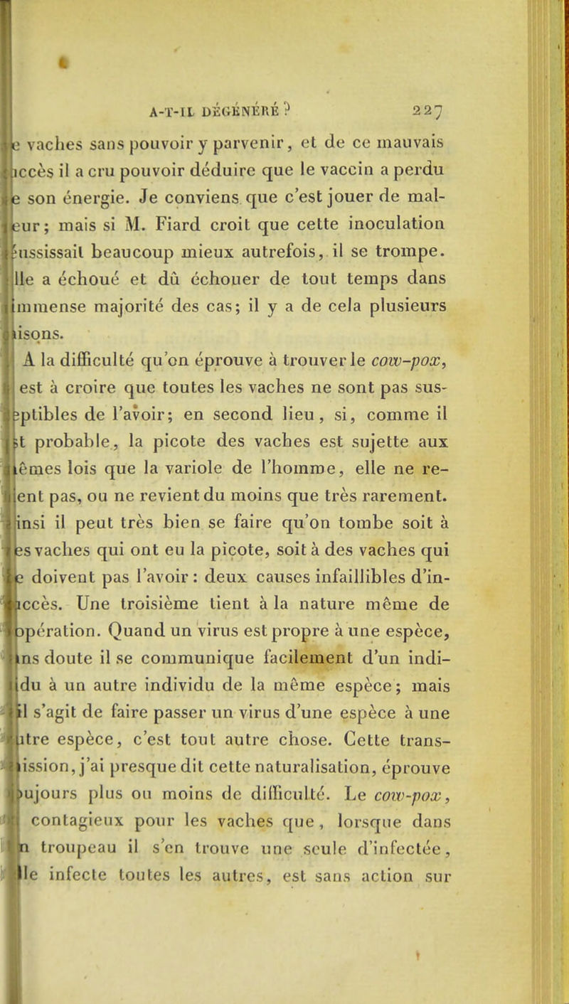 te vaches sans pouvoir y parvenir, et de ce mauvais hccès il a cru pouvoir déduire que le vaccin a perdu Je son énergie. Je conviens que c'est jouer de mal- fcur; mais si M. Fiard croit que cette inoculation eussissail beaucoup mieux autrefois, il se trompe, jlle a échoué et dû échouer de tout temps dans immense majorité des cas; il y a de cela plusieurs lisons. j A la difficulté qu'on éprouve à trouver le cow-pox, est à croire que toutes les vaches ne sont pas sus- feptibles de l'avoir; en second lieu, si, comme il kt probable, la picote des vaches est sujette aux u nies lois que la variole de l'homme, elle ne re- lent pas, ou ne revient du moins que très rarement, insi il peut très bien se faire qu'on tombe soit à ps vaches qui ont eu la picote, soit à des vaches qui lie doivent pas l'avoir: deux causes infaillibles d'in- wccès. Une troisième tient à la nature même de opération. Quand un virus est propre à une espèce, Uns doute il se communique facilement d'un indi- Idu à un autre individu de la même espèce ; mais il s'agit de faire passer un virus d'une espèce à une lutre espèce, c'est tout autre chose. Cette trans- mission, j'ai presque dit cette naturalisation, éprouve bu jours plus ou moins de difficulté. Le cow-pox, contagieux pour les vaches que , lorsque dans ||n troupeau il s'en trouve une seule d'infectée, me infecte toutes les autres, est sans action sur