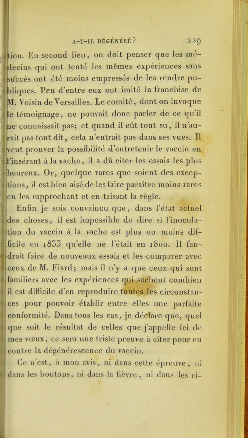 lion. En second lieu, on doit penser que les mé- decins qui ont tenté les mômes expériences sans kuccès ont été moins empressés de les rendre pu- bliques. Peu d'entre eux ont imité la franchise de m. Voisin de Versailles. Le comité, dont on invoque le témoignage, ne pouvait donc parler de ce qu'il kie connaissait pas; et quand il eût tout su, il n'au- rait pas tout dit, cela n'entrait pas dans ses vues. 11 jveut prouver la possibilité d'entretenir le vaccin en l'insérant à la vache , il a dû citer les essais les plus [heureux. Or, quelque rares que soient des excep- tions , il est bien aisé de les faire paraître moins rares eu les rapprochant et en taisant la règle. Enfin je suis convaincu que, dans l'état actuel des choses, il est impossible de dire si l'inocula- tion du vaccin à la vache est plus ou moins dif- ficile en 1833 qu'elle ne l'était en 1800. 11 fau- drait faire de nouveaux essais et les comparer avec ceux de M. Fiard; mais il n'y a que ceux qui sont familiers avec les expériences qui. sachent combien il est difficile d'en reproduire toutes les circonstan- ces pour pouvoir établir entre elles une parfaite conformité. Dans tous les cas, je déclare que, quel (iue soit le résultat de celles que j'appelle ici de mes vœux, ce sera une triste preuve à citer pour ou eontre la dégénérescence du vaccin. Ce n'est, à mon avis, ni dans celle épreuve, ni dans les boulons, ni dans la fièvre, ni dans les ci-