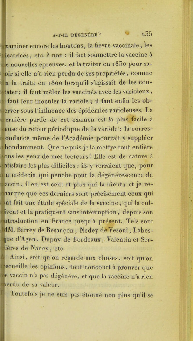 t A-T-IL DÉGÉNÉRÉ? 235 xaminer encore les boutons, la fièvre vaccinale, les catrices, etc. ? non : il faut soumettre la vaccine à je nouvelles épreuves, et la traiter en i83o pour sa- )ir si elle n'a rien perdu de ses propriétés, comme q la traita en 1800 lorsqu'il s'agissait de les con- tater; il faut mêler les vaccinés avec les varioleux, ) faut leur inoculer la variole ; il faut enfin les ob- ;rver sous l'influence des épidémies varioleuses. La ernière partie de cet examen est la plus facile à mse du retour périodique de la variole : la corres- ondarice même de l'Académie pourrait y suppléer 3ondamment. Que ne puis-je la mettre tout entière )us les yeux de mes lecteurs ! Elle est de nature à itisfaire les plus difficiles : ils y verraient que, pour |n médecin qui penche pour la dégénérescence du accin, il en est cent et plus qui la nient ; et je re- larque que ces derniers sont précisément ceux qui nt fait une étude spéciale de la vaccine, qui la cul- ivenl et la pratiquent sans interruption, depuis son ntroduction en France jusqu'à présent. Tels sont iM.B rey de Besançon, Nedey de Yesoul, Labes- ue d'Agen, Dupuy de Bordeaux , Valentin et Ser- ières de Nancy, etc. Ainsi, soit qu'on regarde aux choses, soit qu'on ecueille les opinions, tout concourt à prouver que e vaccin n';i pas dégénéré, cl que la vaccine n'a rien »erdu de sa valeur. Toutefois je ne suis pas étonné non plus qu'il se