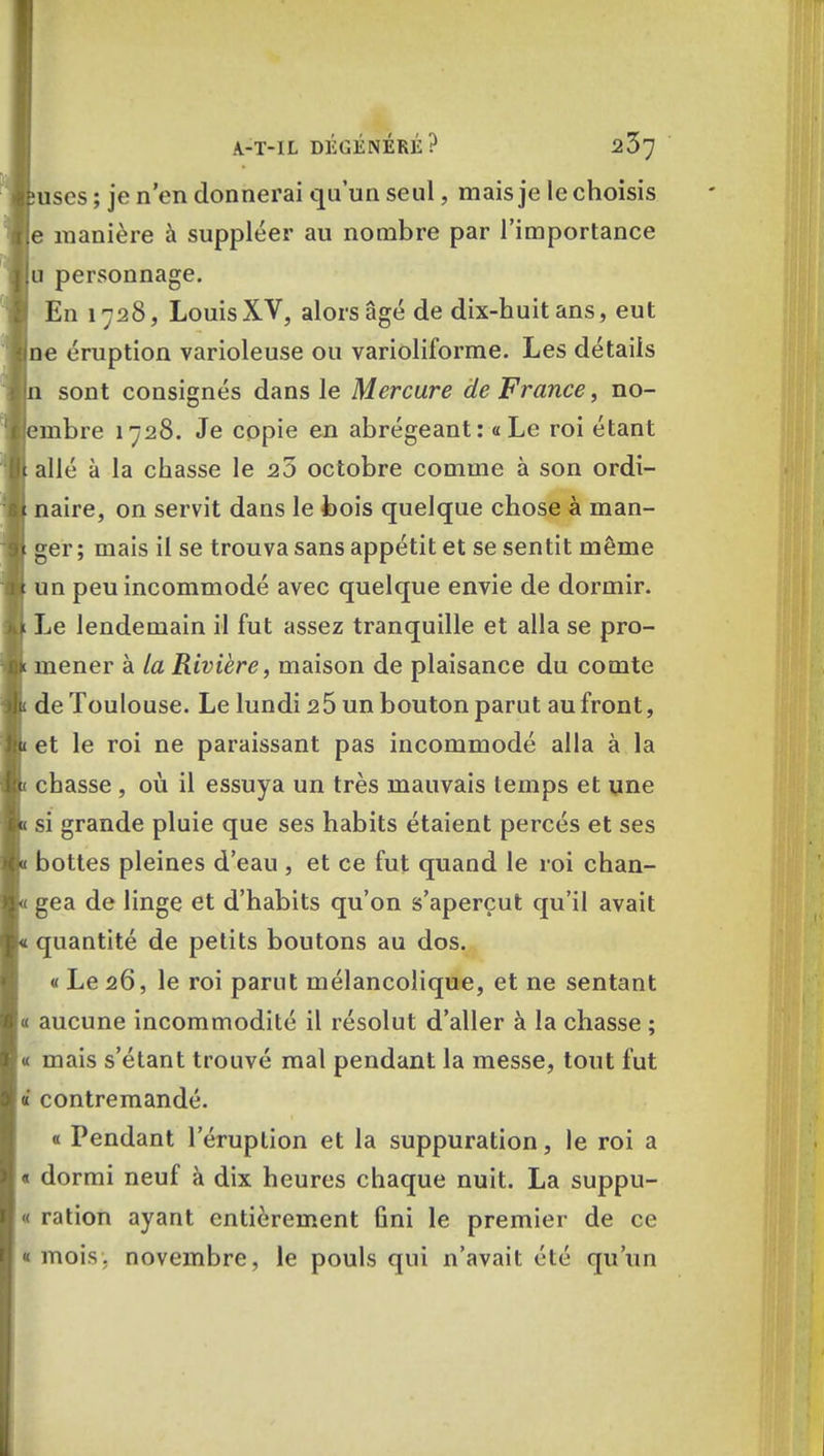 uses ; je n'en donnerai qu'un seul, mais je le choisis e manière à suppléer au nombre par l'importance u personnage. En 1728, LouisXV, alors âgé de dix-huit ans, eut ne éruption varioleuse ou varioliforme. Les détails sont consignés dans le Mercure de France, no- mbre 1728. Je copie en abrégeant: «Le roi étant allé à la chasse le 25 octobre comme à son ordi- naire, on servit dans le bois quelque chose à man- ger ; mais il se trouva sans appétit et se sentit même un peu incommodé avec quelque envie de dormir. Le lendemain il fut assez tranquille et alla se pro- mener à la Rivière, maison de plaisance du comte de Toulouse. Le lundi 2 5 un bouton parut au front, et le roi ne paraissant pas incommodé alla à la chasse , où il essuya un très mauvais temps et une si grande pluie que ses habits étaient percés et ses bottes pleines d'eau , et ce fut quand le roi chan- gea de linge et d'habits qu'on s'aperçut qu'il avait quantité de petits boutons au dos. « Le 26, le roi parut mélancolique, et ne sentant « aucune incommodité il résolut d'aller à la chasse ; « mais s'étant trouvé mal pendant la messe, tout fut « contremandé. « Pendant l'éruption et la suppuration, le roi a « dormi neuf à dix heures chaque nuit. La suppu- « ration ayant entièrement ûni le premier de ce « mois, novembre, le pouls qui n'avait été qu'un