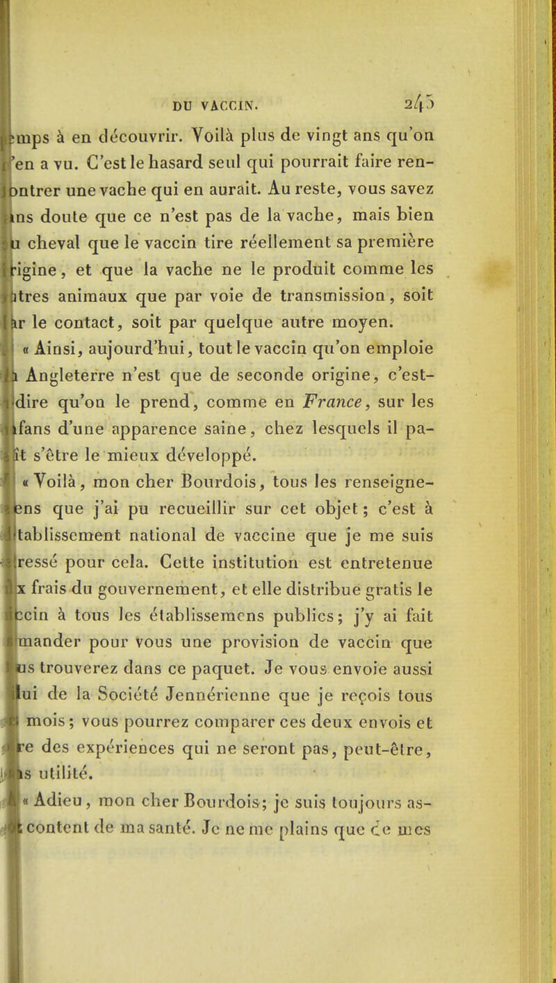 puips à en découvrir. Voilà plus de vingt ans qu'on fen a vu. C'est le hasard seul qui pourrait faire ren- bntrer une vache qui en aurait. Au reste, vous savez ins doute que ce n'est pas de la vache, mais bien U cheval que le vaccin tire réellement sa première Hgine, et que la vache ne le produit comme les btres animaux que par voie de transmission, soit Eir le contact, soit par quelque autre moyen, j 0 Ainsi, aujourd'hui, tout le vaccin qu'on emploie !h Angleterre n'est que de seconde origine, c'est- l'dire qu'on le prend, comme en France, sur les kfans d'une apparence saine, chez lesquels il pâ- lît s'être le mieux développé. «Voilà, mon cher Bourdois, tous les renseigne- fens que j'ai pu recueillir sur cet objet ; c'est à lltablisscment national de vaccine que je me suis Bresse pour cela. Cette institution est entretenue Bx frais du gouvernement, et elle distribue gratis le fccin à tous les établissemens publics; j'y ai fait Irmander pour vous une provision de vaccin que lus trouverez dans ce paquet. Je vous envoie aussi ilui de la Société Jennérienne que je reçois tous mois ; vous pourrez comparer ces deux envois et e des expériences qui ne seront pas, peut-être, s utilité. « Adieu, mon cher Bourdois; je suis toujours as- content de ma santé. Je ne me plains que ce mes