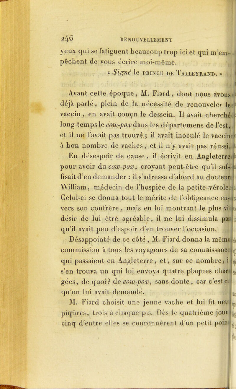 yeux qui se fatiguent beaucoup trop ici et qui m'em- pêchent de vous écrire moi-même. « Signé le prince de Talleyrand. » Avant cette époque, M. Fiard, dont nous avons i déjà parié, plein de la nécessité de renouveler le ; vaccin, en avait conçu le dessein. Il avait cherché long-temps le cow-poxdans les départemens de l'est, et il ne l'avait pas trouvé ; il avait inoculé le vaccin à bon nombre de vaches, et il n'y avait pas réussi. En désespoir de cause , il écrivit en Angleterre pour avoir du cow-pox, croyant peut-être qu'il suf- fisait d'en demander : il s'adressa d'abord au docteur William, médecin de l'hospice de la petite-vérole. Gelui-ci se donna tout le mérite de l'obligeance en- vers son confrère, mais en lui montrant le plus vfeiip désir de lui être agréable, il ne lui dissimula pa: qu'il avait peu d'espoir d'en trouver l'occasion. Désappointé de ce côté, M. Fiard donna la mêm< commission à tous les voyageurs de sa connaissant qui passaient en Angleterre, et, sur ce nombre, i s'en trouva un qui lui envoya quatre plaques char:jf|, gées, de quoi? de cow-pox, sans doute , car c'est c qu'on lui avait demandé. jiD; M. Fiard choisit une jeune vache et lui fit ne piqûres, trois à chaque pis. Dès le quatrième joui cinq d'entre elles se couronnèrent d'un petit poin