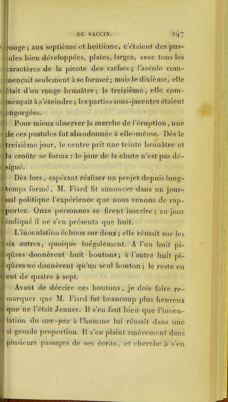 ifouge; aux septième et huitième, celaient des pus- tules bien développées, plates, larges, avec tous les Caractères de la picote des vaches; l'aréole com- mençait seulement à se former ; mais le dixième, elle était d'un rouge brunâtre ; le treizième , elle com- mençait à s'éteindre ; les parties sous-jacentes étaient Engorgées. Pour mieux observer la marche de l'éruption, une Ile ces pustules fut abandonnée à elle-même. Dès le treizième jour, le centre prit une teinte brunâtre et la croûte se forma : le jour de la chute n'est pas dé- feiffué. r Dès lors, espérant réaliser un projet depuis long- temps formé, M. Fiard fit annoncer dans un jour- nal politique l'expérience que nous venons de rap- porter. Onze personnes se firent inscrire ; au jour [indiqué il ne s'en présenta que huit. L'inoculation échoua sur deux; elle réussit sur les six autres, quoique inégalement. A l'un huit pi- qûres donnèrent huit boutons; à l'autre huit pi- qûres ne donnèrent qu'un seul bouton; le reste en eut de quatre à sept. Avant de décrire ces boutons , je dois faire re- marquer que M. Fiard fut beaucoup plus heureux que ne l'était Jenner. Il s'en faut bien que l'inocu- lation du cow-pox à l'homme lui réussît dans une si grande proportion. Il s'en plaint amèrement dans plusieurs passages de ses écrits. et cherche à sVti