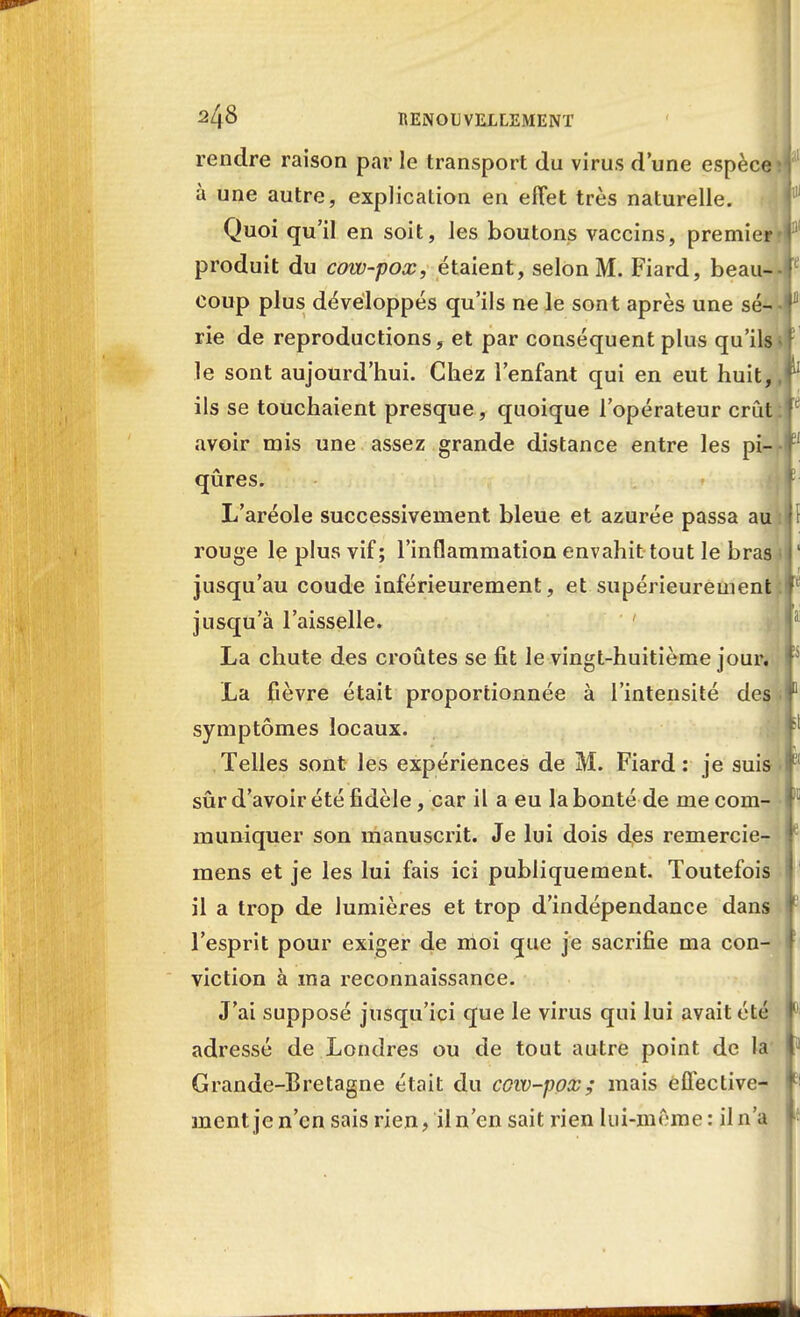 rendre raison par le transport du virus d'une espèce; à une autre, explication en effet très naturelle. Quoi qu'il en soit, les boutons vaccins, premier' produit du covu-pox, étaient, selon M. Fiard, beau- coup plus développés qu'ils ne le sont après une sé- rie de reproductions, et par conséquent plus qu'ils» le sont aujourd'hui. Chez l'enfant qui en eut huit,, ils se touchaient presque, quoique l'opérateur crût: avoir mis une assez grande distance entre les pi- qûres. L'aréole successivement bleue et azurée passa au : rouge le plus vif; l'inflammation envahit tout le bras jusqu'au coude inférieurement, et supérieurement: jusqu'à l'aisselle. ' La chute des croûtes se fit le vingt-huitième jour. La fièvre était proportionnée à l'intensité des symptômes locaux. Telles sont les expériences de M. Fiard : je suis sûr d'avoir été fidèle, car il a eu la bonté de me com- muniquer son manuscrit. Je lui dois des remercie- mens et je les lui fais ici publiquement. Toutefois il a trop de lumières et trop d'indépendance dans l'esprit pour exiger de moi que je sacrifie ma con- viction à ma reconnaissance. J'ai supposé jusqu'ici que le virus qui lui avait été adressé de Londres ou de tout autre point de la Grande-Bretagne était du cow-pox; mais effective- ment je n'en sais rien, il n'en sait rien lui-même : il n'a