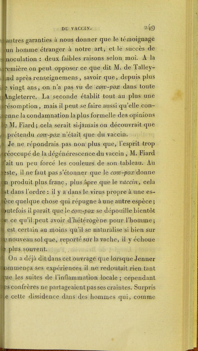 autres garanties à nous donner que le témoignage un homme étranger à notre art, et le succès de noculation : deux faibles raisons selon moi. A la emière on peut opposer ce que dit M. de Talley- md après renseignemens , savoir que, depuis plus ; vingt ans, on n'a pas vu de cow-pox dans toute Angleterre. La seconde établit tout au plus une •ésomption, mais il peut se faire aussi qu'elle con- înne la condamnation la plus formelle des opinions ; M. Fiard; cela serait si-jamais on découvrait que prétendu cow-pox n'était que du vaccin. Je ne répondrais pas non plus que, l'esprit trop •éoccupé de la dégénérescence du vaccin , M. Fiard ait un peu forcé les couleurs de son tableau. Au tste, il ne faut pas s'étonner que le cow-pox donne 1 produit plus franc, plus âpre que le vaccin, cela it dans l'ordre : il y a dans le virus propre à une es- îce quelque chose qui répugne à une autre espèce ; utefois il paraît que le cow-pox se dépouille bientôt 2 ce qu'il peut avoir d'hétérogène pour l'homme; est certain au moins qu'il se naturalise si bien sur p nouveau sol que, reporté sur la vache, il y échoue plus souvent. On a déjà dit dans cet ouvrage que lorsque Jenner [>mmença ses expériences il ne redoutait rien tant ne les suites de l'inflammation locale ; cependant îs confrères ne partageaient passes craintes. Surpris e cette dissidence dans des hommes qui, comme