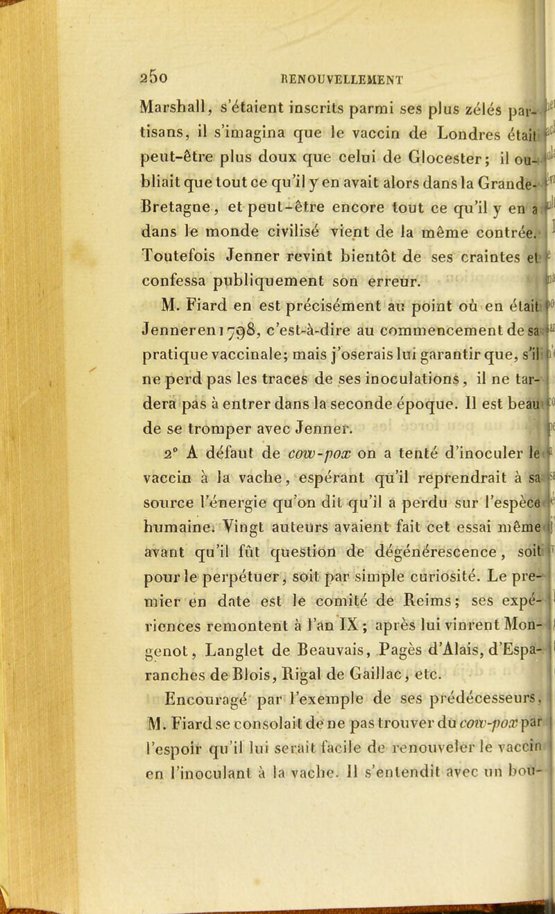 Marshall, s'étaient inscrits parmi ses plus zélés par- tisans, il s'imagina que le vaccin de Londres étaiti peut-être plus doux que celui de Glocester; il ou-> bliait que tout ce qu'il y en avait alors dans la Grande- Bretagne, et peut-être encore tout ce qu'il y en âi dans le monde civilisé vient de la même contrée.' Toutefois Jenner revint bientôt de ses craintes et confessa publiquement son erreur. M. Fiard en est précisément au point où en élait Jenneren 1798, c'est-à-dire au commencement de sa= pratique vaccinale; mais j'oserais lui garantir que, s'il ne perd pas les traces de ses inoculations, il ne tar- dera pas à entrer dans la seconde époque. 11 est beau de se tromper avec Jenner. 20 A défaut de cow-pox on a tenté d'inoculer le vaccin à la vache, espérant qu'il reprendrait à sà source l'énergie qu'on dit qu'il a perdu sur l'espèce humaine. Vingt auteurs avaient fait cet essai même avant qu'il fût question de dégénérescence, soit pour le perpétuer, soit par simple curiosité. Le pre- mier en date est le comité de Reims ; ses expé- riences remontent à l'an IX ; après lui vinrent Mon- genot, Langlet de Beauvais, Pages d'Alais, d'Espa- ranches de Blois, Rigal de Gaillac> etc. Encouragé par l'exemple de ses prédécesseurs. M. Fiard se consolait de ne pas trouver du cow-pox par l'espoir qu'il lui serait facile de renouveler le vaccin en l'inoculant à la vache. 11 s'entendit avec un bon-