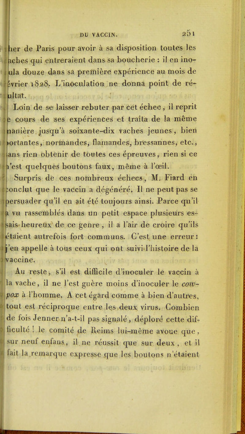 Hier de Paris pour avoir à sa disposition toutes les aclies qui entreraient dans sa boucherie : il en ino- 4 jula douze dans sa première expérience au mois de i'êvrier 1828. L'inoculation ne donna point de ré- ultat. i\ Loin de se laisser rebuter par cet échec , il reprit je cours de ses expériences et traita de la même ijhanière jusqu'à soixante-dix vaches jeunes, bien sortantes, normandes, flamandes, bressannes, etc., bilans rien obtenir de toutes ces épreuves, rien si ce ■ t'est quelques boutons faux, même à l'oeil. Surpris de ces nombreux échecs, M. Fiard en iConclut que le vaccin a dégénéré. Il ne peut pas se 'ipersuader qu'il en ait été toujours ainsi. Parce qu'il a vu rassemblés dans un petit espace plusieurs es- tais heureux de ce genre, il a l'air de croire qu'ils Jetaient autrefois fort communs. C'est une erreur: j'en appelle à tous ceux qui ont suivi l'histoire de la ) (vaccine. Au reste, s'il est difficile d'inoculer le vaccin à j la vache, il ne l'est guère moins d'inoculer le cow- I pox à l'homme. A cet égard comme à bien d'autres, [Itout est réciproque entre les deux virus. Combien M de fois Jenner n'a-t-il pas signalé , déploré cette dif- ficulté ! le comité de Reims lui-même avoue que , sur neuf enfans, il ne réussit que sur deux . et il I fait la remarque expresse que les boutons n'étaient