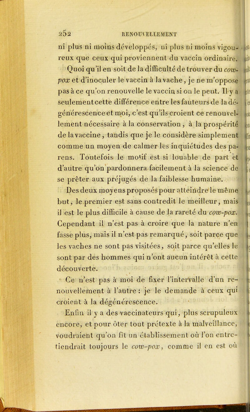 ni plus ni moins développes, ni plus ni moins vigou- reux que ceux qui proviennent du vaccin ordinaire. Quoi qu'il en soit de la difficulté de trouver du cow- pox et d'inoculer le vaccin à la vache, je ne m'oppose pas à ce qu'on renouvelle le vaccin si on le peut. Il y a seulement cette différence entre les fauteurs de la dé- générescence et moi, c'est qu'ils croient ce renouvel- lement nécessaire à la conservation, à la prospérité de la vaccine, tandis que je le considère simplement comme un moyen de calmer les inquiétudes des pa- rens. Toutefois le mo*if est si louable de part et d'autre qu'on pardonnera facilement à la science de se prêter aux préjugés de la faiblesse humaine. Des deux moyens proposés pour atteindre le même but, le premier est sans contredit le meilleur, mais il est le plus difficile à cause de la rareté du cow-pox. Cependant il n'est pas à croire que la nature n'en fasse plus, mais il n'est pas remarqué, soit parce que les vaches ne sont pas visitées, soit parce qu'elles le sont par des hommes qui n'ont aucun intérêt à celte découverte. • Ce n'est pas à moi de fixer l'intervalle d'un re- nouvellement à l'autre : je le demande à ceux qui croient à la dégénérescence. Enfin il y a des vaccinateurs qui, plus scrupuleux encore, et pour ôter tout prétexte à la malveillance, voudraient qu'on fit un établissement où l'on entre- tiendrait toujours le cow-pox, comme il en est où