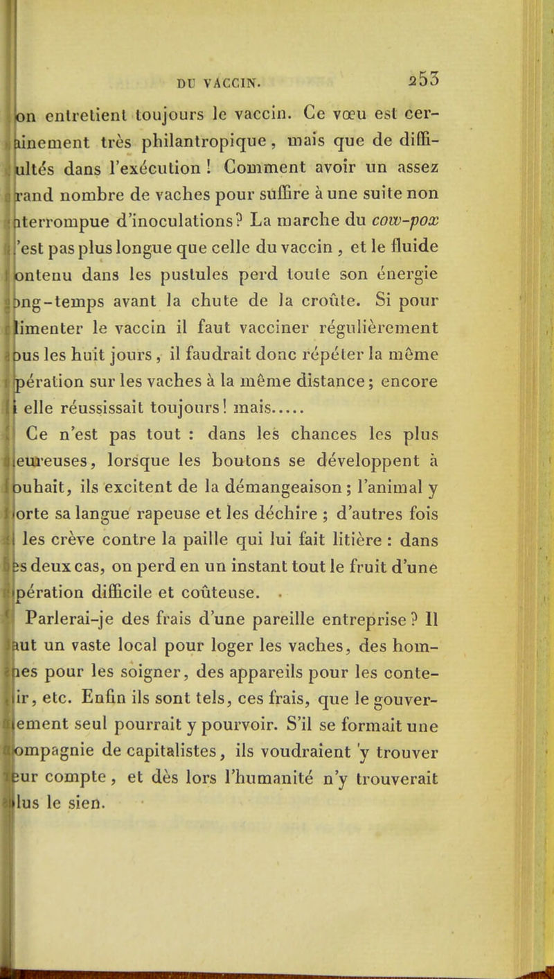 on entretient toujours le vaccin. Ce vœu est cer- Bineinent très philantropique, mais que de difli- ultés dans l'exécution S Comment avoir un assez and nombre de vaches pour suffire à une suite non terrompue d'inoculations? La marche du cow-pox 'est pas plus longue que celle du vaccin , et le fluide ntenu dans les pustules perd toute son énergie ng-temps avant la chute de la croûte. Si pour 'menter le vaccin il faut vacciner régulièrement us les huit jours , il faudrait donc répéter la môme ération sur les vaches à la même distance ; encore elle réussissait toujours! mais Ce n'est pas tout : dans les chances les plus eureuses, lorsque les boutons se développent à uhait, ils excitent de la démangeaison; l'animal y orte sa langue râpeuse et les déchire ; d'autres fois les crève contre la paille qui lui fait litière : dans deux cas, on perd en un instant tout le fruit d'une ération difficile et coûteuse. . Parlerai-je des frais d'une pareille entreprise ? 11 ut un vaste local pour loger les vaches, des hom- es pour les soigner, des appareils pour les conte- ir, etc. Enfin ils sont tels, ces frais, que le gouver- ement seul pourrait y pourvoir. S'il se formait une mpagnie de capitalistes, ils voudraient y trouver ur compte, et dès lors l'humanité n'y trouverait lus le sien.