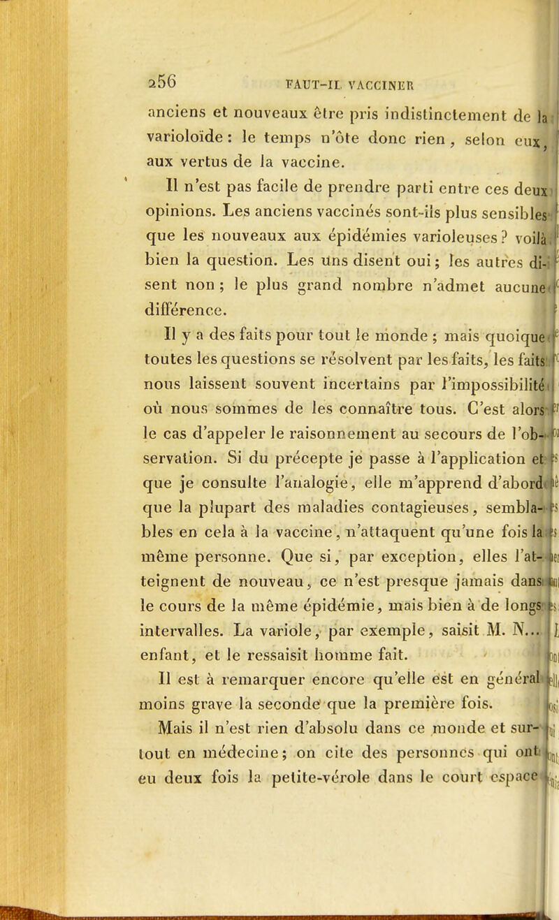 anciens et nouveaux être pris indistinctement de la varioloïde : le temps n'ôte donc rien , selon eux aux vertus de Ja vaccine. Il n'est pas facile de prendre parti entre ces deux opinions. Les anciens vaccinés sont-ils plus sensibles que les nouveaux aux épidémies varioleuscs ? voilà bien la question. Les Uns disent oui; les autres di- sent non ; le plus grand nombre n'admet aucune différence. Il y a des faits pour tout le monde ; mais quoique toutes les questions se résolvent par les faits, les faits f nous laissent souvent incertains par l'impossibilité où nous sommes de les connaître tous. C'est alors le cas d'appeler le raisonnement au secours de l'ob- servation. Si du précepte je passe à l'application et que je consulte l'analogie, elle m'apprend d'abord que la plupart des maladies contagieuses, sembla-f bles en cela à la vaccine, n'attaquent qu'une fois la même personne. Que si, par exception, elles l'atfli teignent de nouveau, ce n'est presque jamais dansito le cours de la même épidémie, mais bien à de longs' ^ intervalles. La variole, par exemple, saisit M. N... i enfant, et le ressaisit homme fait. |o[ Il est à remarquer encore qu'elle est en général moins grave la seconde que la première fois. W Mais il n'est rien d'absolu dans ce monde et sur- L tout en médecine; on cite des personnes qui onl eu deux fois la petite-vérole dans le court espace