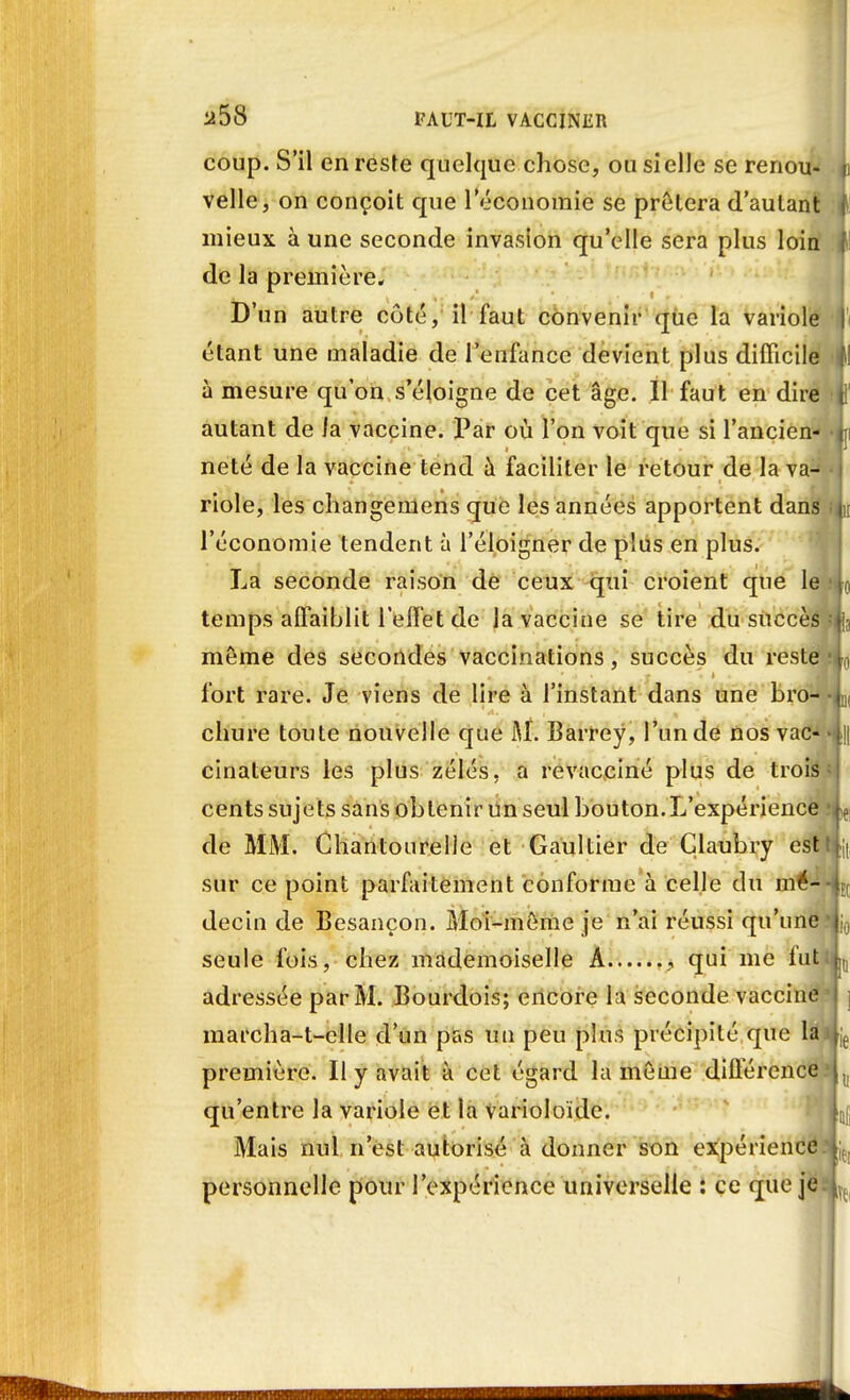 U- ! coup. S'il en reste quelque chose, ou si elle se renotl velle, on conçoit que leconomie se prêtera d'autant | mieux à une seconde invasion qu'elle sera plus loin f de la première. D'un autre côté, il faut convenir que la variole Ti étant une maladie de l'enfance devient plus difficile (I à mesure qu'on s'éloigne de cet âge. Il faut en dire H' autant de ia vaccine. Par où l'on voit que si l'ancien- h neté de la vaccine tend à faciliter le retour de la va- riole, les changemens que les années apportent dans L l'économie tendent à l'éloigner de plus en plus. La seconde raison de ceux qui croient que le fto temps affaiblit l'effet de la vaccine se tire du succès môme des secondes vaccinations, succès du reste fort rare. Je viens de lire à l'instant dans une bro- chure toute nouvelle que M. Barrey, l'un de nos vac- cinateurs les plus zélés, a revacciné plus de trois d cents sujets sans obtenir un seul bouton.L'expérience de MM. Ghantourelle et Gaultier de Çlaubry est sur ce point parfaitement conforme à celle du mé- decin de Besançon. Moi-même je n'ai réussi qu'une seule fois, chez mademoiselle A , qui me fut adressée par M. Bourdois; encore la seconde vaccine marcha-t-elle d'un pas un peu plus précipité que la première. Il y avait à cet égard la même différence t. qu'entre la variole et la Varioloide. L Mais nul n'est autorisé à donner son expérience personnelle pour l'expérience universelle : ce que je