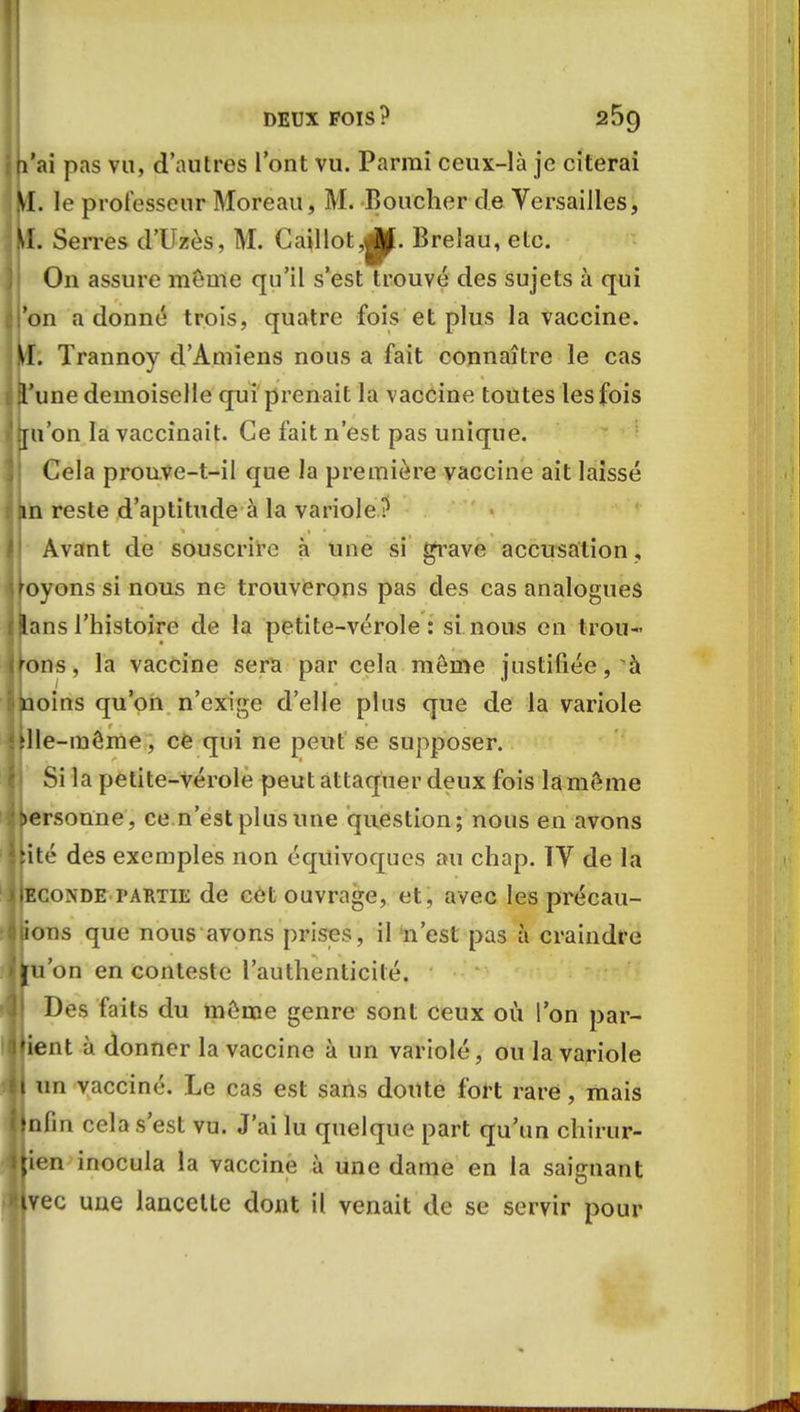 (l'ai pas vu, d'autres l'ont vu. Parmi ceux-là je citerai M. le professeur Moreau, M. Boucher de Versailles, il. Serres d'Uzès, M. Caillot,j|J. Breîau, etc. On assure même qu'il s'est trouvé des sujets à qui on adonné trois, quatre fois et plus la vaccine. . Trannoy d'Amiens nous a fait connaître le cas une demoiselle qui prenait la vaccine toutes les fois [u'on la vaccinait. Ce fait n'est pas unique. Cela prouve-t-il que la première vaccine ait laissé m reste d'aptitude à la variole? Avant de souscrire à une si grave accusation, yons si nous ne trouverons pas des cas analogues ns l'histoire de la petite-vérole : si nous en trou- ns, la vaccine sera par cela môme justifiée, à oins qu'on n'exige d'elle plus que de la variole Ile-même, ce qui ne peut se supposer. Si la petite-vérole peut attaquer deux fois la même rsonne, ce n'est plus une question; nous en avons ité des exemples non équivoques au chap. TV de la onde partie de cet ouvrage, et, avec les précau- ns que nous avons prises, il 'n'est pas à craindre 'on en conteste l'authenticité. Des faits du môme genre sont ceux où l'on par- nt à donner la vaccine à un variolé, ou la variole un vacciné. Le cas est sans doute fort rare, mais nfin cela s'est vu. J'ai lu quelque part qu'un chirur- en inocula la vaccine à une dame en la saignant ec une lancette dont il venait de se servir pour