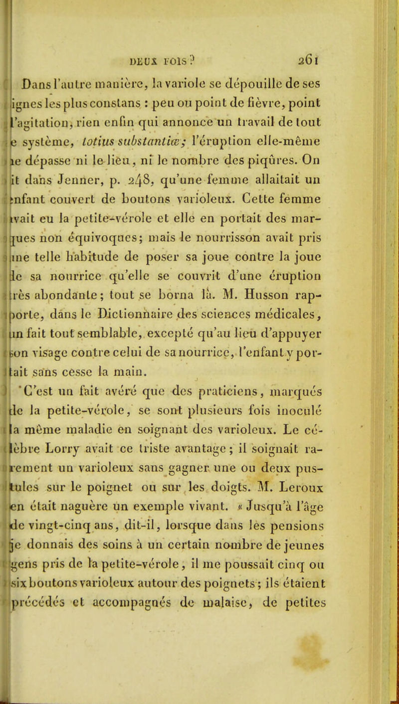 Dans l'autre manière, la variole se dépouille de ses lignes les plus constans : peu ou point de fièvre, point l'agitation, rien enfin qui annonce un travail de tout je système, Lotius substanliœ; l'éruption elle-même ijie dépasse ni le lieu, ni le nombre des piqûres. On >iit dans Jenner, p. 248, qu'une femme allaitait un ;'fcnfant couvert de boutons varioleux. Cette femme iiivait eu la petite-vérole et elle en portait des mar- jjjues non équivoques; mais le nourrisson avait pris 9 me telle habitude de poser sa joue contre la joue Ifte sa nourrice qu'elle se couvrit d'une éruption lires abondante; tout se borna là. M. Husson rap- 1 porte, dans le Dictionnaire des sciences médicales, a Un fait tout semblable, excepté qu'au lieu d'appuyer visage contre celui de sa nourrice, l'enfant y por- tait sans cesse la main. C'est un fait avéré que des praticiens, marqués de la petite-vérole, se sont plusieurs fois inoculé i|a même maladie en soignant des varioleux. Le cé- lèbre Lorry avait ce triste avantage ; il soignait ra- rement un varioleux sans gagner une ou deux pus- tules sur le poignet ou sur les doigts. M. Leroux jen était naguère un exemple vivant. « Jusqu'à 1 'âge îlde vingt-cinq ans, dit-il, lorsque dans les pensions ■.(je donnais des soins à un certain nombre déjeunes flgens pris de la petite-vérole, il me poussait cinq ou i|,six boutons varioleux autour des poignets ; ils étaient '(précédés et accompagnés de malaise, de petites