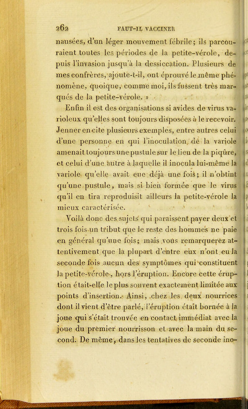 nausées, d'un léger mouvement fébrile; ils parcou- raient toutes les périodes de la petite-vérole, de- puis l'invasion jusqu'à la dessiccation. Plusieurs de mes confrères, ajoute-t-il, ont éprouvé le même phé- nomène, quoique, comme moi, ils fussent très mar- qués de la petite-vérole. » Enfin il est des organisations si avides de virus va- rioleux qu'elles sont toujours disposées à le recevoir. Jennerencite plusieurs exemples, entre autres celui d'une personne en qui l'inoculation dé la variole amenait toujours une pustule sur le lieu de la piqûre, et celui d'une autre à laquelle il inocula lui-même la variole qu'elle avait eue déjà une fois; il n'obtint qu'une pustule, mais si bien formée que le virus qu'il en tira reproduisit ailleurs la petite-vérole la mieux caractérisée. Voilà donc des sujets qui paraissent payer deux et trois fois un tribut que le reste des hommes ne paie en général qu'une fois; mais vous remarquerez at- tentivement que la plupart d'entre eux n'ont eu la seconde fois aucun des symptômes qui constituent Ja petite-vérole -, hors l'éruption. Encore cette érup- tion était-elle le plus souvent exactement limitée aux points d'insertion. Ainsi, chez les deux nourrices dont il vient d'être parlé, l'éruption était bornée à la joue qui s'était trouvée en contact immédiat avec la joue du premier nourrisson et avec la main du se- cond. De même, dans les tentatives de seconde ino-