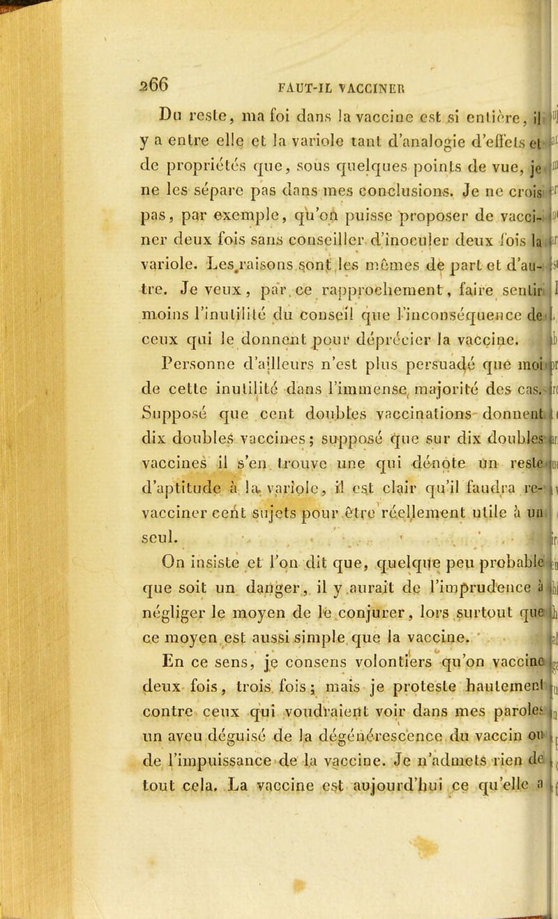 Du rcslc, ma foi dans la vaccine est si entière, il y a entre elle et la variole tant d'analogie d'elle Is et4 de propriétés que, sous quelques points de vue, je ne les sépare pas dans mes conclusions. Je ne crois» t pas, par exemple, qu'on puisse proposer de vacci~i.[ ner deux fois sans conseiller d'inocuier deux l'ois la.f variole. Les.raisons sont les mêmes de part et d'au-if tre. Je veux, par, ce rapprochement, faire sentir moins l'inutilité du conseil que l'inconséquence de I ceux qui le donnent pour déprécier la vaccine. Personne d'ajlleurs n'est plus persuadé que moi j de cette inutilité dans l'immense majorité des cas.sji Supposé que cent doubles vaccinations donnent dix doubles vaccines; supposé que sur dix doubles vaccines il s'en trouve une qui dénote un reste d'aptitude à K% variole, il est clair qu'il faudra re- vacciner cent sujets pour être réellement utile à un seul. - ji On insiste et l'on dit que, quelque peu probable , que soit un danger, il y aurait de l'imprudence à négliger le moyen de le conjurer, lors surtout que ce moyen est aussi simple que la vaccine. I En ce sens, je consens volontiers qu'on vaccine , deux fois, trois fois ; mais je proteste haulemer.l contre ceux qui voudraient voir dans mes parole^ un aveu déguisé de la dégénérescence du vaccin ou de l'impuissance de la vaccine. Je n'admets rien de tout cela. La vaccine est aujourd'hui ce qu'elle a