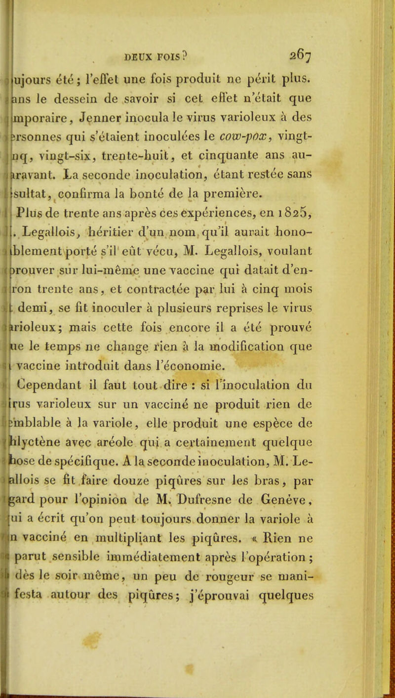 ujours été; l'effet une fois produit ne périt plus, ins le dessein de savoir si cet effet n'était que mporaire, Jenner inocula le virus varioleux à des ;rsonnes qui s'étaient inoculées le cow-pox, vingt- nq, vingt-six, trente-huit, et cinquante ans au- aravant. La seconde inoculation, étant restée sans sultat, confirma la bonté de la première. Plus de trente ans après ces expériences, en 1826, . Legallois, héritier d'un nom qu'il aurait hono- lement porté s'il eût vécu, M. Legallois, voulant rouver sur lui-même une vaccine qui datait d'en- ron trente ans, et contractée par lui à cinq mois demi, se fit inoculer à plusieurs reprises le virus ioleux; mais cette fois encore il a été prouvé e le temps ne change rien à la modification que vaccine introduit dans l'économie. Cependant il faut tout dire : si l'inoculation du rus varioleux sur un vacciné ne produit rien de Dmblable à la variole, elle produit une espèce de ilyctène avec aréole qui a certainement quelque hose de spécifique. A la seconde inoculation, M. Le- lallois se fit faire douze piqûres sur les bras, par gard pour l'opinion de M. Dufresne de Genève, lui a écrit qu'on peut toujours donner la variole à in vacciné en multipliant les piqûres. « Rien ne \ parut sensible immédiatement après l'opération; ! dès le soir même, un peu de rougeur se mani- t festa autour des piqûres; j'éprouvai quelques